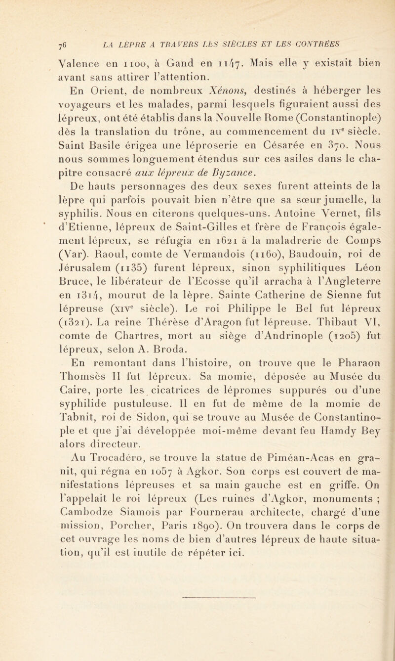 Valence en iioo, à Gand en 1147. Mais elle y existait bien avant sans attirer Fattention. En Orient, de nombreux Xénons, destinés à héberger les voyageurs et les malades, parmi lesquels figuraient aussi des lépreux, ont été établis dans la Nouvelle Rome (Constantinople) dès la translation du trône, au commencement du iv® siècle. Saint Basile érigea une léproserie en Gésarée en 870. Nous nous sommes longuement étendus sur ces asiles dans le cha- pitre consacré aux lépreux de Byzance. De hauts personnages des deux sexes furent atteints de la lèpre qui parfois pouvait bien n’être que sa sœur jumelle, la syphilis. Nous en citerons quelques-uns. Antoine Yernet, fils d’Etienne, lépreux de Saint-Gilles et frère de François égale- ment lépreux, se réfugia en 1621 à la maladrerie de Gomps (Var). Raoul, comte de Vermandois (1160), Baudouin, roi de Jérusalem (ii35) furent lépreux, sinon syphilitiques Léon Bruce, le libérateur de l’Ecosse qu’il arracha à l’Angleterre en i3i4, mourut de la lèpre. Sainte Catherine de Sienne fut lépreuse (xiv® siècle). Le roi Philippe le Bel fut lépreux (1821). La reine Thérèse d’Aragon fut lépreuse. Thibaut VI, comte de Chartres, mort au siège d’Andrinople (i2o5) fut lépreux, selon A. Broda. En remontant dans l’histoire, on trouve que le Pharaon Thomsès 11 fut lépreux. Sa momie, déposée au Musée du Caire, porte les cicatrices de lépromes suppurés ou d’une syphilide pustuleuse. 11 en fut de même de la momie de Tabnit, roi de Sidon, qui se trouve au Musée de Constantino- ple et que j’ai développée moi-même devant feu Hamdy Bey alors directeur. Au Trocadéro, se trouve la statue de Piméan-Acas en gra- nit, qui régna en 1087 ^ Agkor. Son corps est couvert de ma- nifestations lépreuses et sa main gauche est en griffe. On l’appelait le roi lépreux (Les ruines d’Agkor, monuments ; Cambodze Siamois par Fournerau architecte, chargé d’une mission. Porcher, Paris 1890). On trouvera dans le corps de cet ouvrage les noms de bien d’autres lépreux de haute situa- tion, qu’il est inutile de répéter ici.