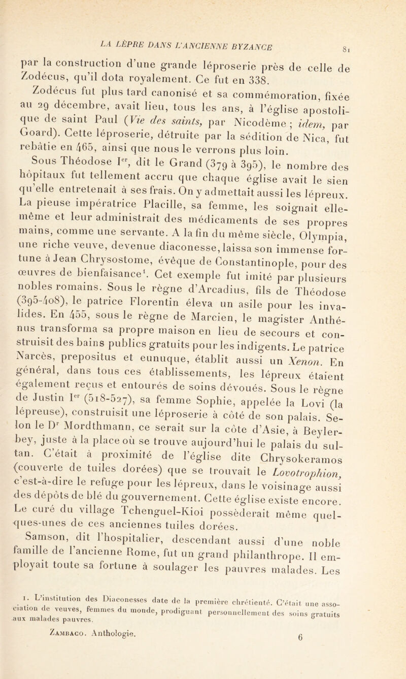 8] pai la construction d une grande léproserie près de celle de Zodécus, qu’il dota royalement. Ce fut en 338. Zodécus fut plus tard canonisé et sa commémoration, fixée au 29 décembre, avait lieu, tous les ans, à l’église apostoli- que de saint Paul {Vie des saints, par Nicodème ; idem, par Goard). Cette léproserie, détruite par la sédition de i\ica, fut rebâtie en 465, ainsi que nous le verrons plus loin. Sous Theodose I, dit le Grand (379 à SgS), le nombre des hôpitaux fut tellement accru que chaque église avait le sien qu’elle entretenait à ses frais. On y admettait aussi les lépreux La pieuse impératrice Placille, sa femme, les soignait elle- même et leur administrait des médicaments de ses propres mains, comme une servante. A la fin du même siècle, Olympia, une riche veuve, devenue diaconesse, laissa son immense for- tune à Jean Chrysostome, évêque de Constantinople, pour des œuvres de bienfaisance*. Cet exemple fut imité par plusieurs nobles romains. Sous le règne d’Arcadius, fils de Théodose (395-408), le patrice Florentin éleva un asile pour les inva- lides. En 455, sous le règne de Marcien, le magister Anthé- mis transforma sa propre maison en lieu de secours et con- struisit des bains publics gratuits pour les indigents. Le patrice Narcès, prepositus et eunuque, établit aussi un Xénon. En général, dans tous ces établissements, les lépreux étaient également reçus et entourés de soins dévoués. Sous le règne de Justin I (SiS-hay), sa femme Sophie, appelée la Lovi (la lépreuse), construisit une léproserie à côté de son palais. Se- lon le D* Mordthmann, ce serait sur la côte d’Asie, à Beyler- bey, juste à la place où se trouve aujourd’hui le palais du sul- tan. C’était à proximité de l’église dite Chrysokeramos {couverte de tuiles dorées) que se trouvait le Lovotrophion, c est-à-dire le refuge pour les lépreux, dans le voisinage aussi des dépôts de blé du gouvernement. Cette église existe encore. Le cure du village Tchenguel-Kioi posséderait même quel- ques-imes de ces anciennes tuiles dorées. Samson, dit l’hospitalier, descendant aussi d’une noble famille de l’ancienne Rome, fut un grand philanthrope. 11 em- ployait toute sa fortune à soulager les pauvres malades. Les I. L'instituüon des Diacones,ses date de la première chrétienté. C’était une asso- e.ation de veuves, femmes du monde, prodiguant personnellement des soins gratuits .aux malades pauvres. ^ Zambago. Anthologie. 6