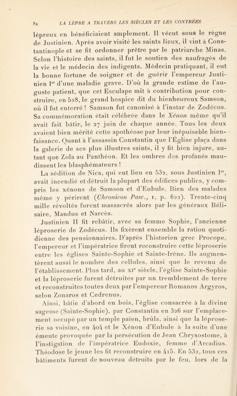 lépreux en bénéficiaient amplement. Il vécut sous le règne de Justinien. Après avoir visité les saints lieux, il vint à Cons- tantinople et se fit ordonner prêtre par le patriarche Minas. Selon rhistoire des saints, il fut le soutien des naufragés de la vie et le médecin des indigents. Médecin pratiquant, il eut la bonne fortune de soigner et de guérir l’empereur Justi- nien P d’une maladie grave. D’où la grande estime de l’au- guste patient, que cet Esculape mit à contribution pour con- struire, en 528,1e grand hospice dit du bienheureux Samson, où il fut enterré ! Samson fut canonisé à l’instar de Zodécus. Sa commémoration était célébrée dans le Xénon même qu’il avait fait bâtir, le 27 juin de chaque année. Tous les deux avaient bien mérité cette apothéose par leur inépuisable bien- faisance. Quant à l’assassin Constantin que l’Église plaça dans la galerie de ses plus illustres saints, il y fit bien injure, au- tant que Zola au Panthéon. Et les ombres des profanés mau- dissent les blasphémateurs ! La sédition de Nica, qui eut lieu en 532, sous Justinien P*', avait incendié et détruit la plupart des édifices publics, y com- pris les xénons de Samson et d’Eubule. Bien des malades même y périrent (Chronicon Pasc., i, p. 622). Trente-cinq mille révoltés furent massacrés alors par les généraux Béli- saire, Mandus et Narcès. Justinien 11 fit rebâtir, avec sa femme Sophie, l’ancienne léproserie de Zodécus. Ils fixèrent ensemble la ration quoti- dienne des pensionnaires. D’après l’historien grec Procope, l’empereur et l’impératrice firent reconstruire cette léproserie entre les églises Sainte-Sophie et Sainte-Irène. Ils augmen- tèrent aussi le nombre des cellules, ainsi que le revenu de l’établissement. Plus tard, au xP siècle, l’église Sainte-Sophie et la léproserie furent détruites par un tremblement de terre et reconstruites toutes deux par l’empereur Romanos Argyros, selon Zonaros et Cedrenus. Ainsi, bâtie d’abord en bois, l’église consacrée à la divine sagesse (Sainte-Sophie), par Constantin en 826 sur l’emplace- ment occupé par un temple païen, brûla, ainsi que la léprose- rie sa voisine, en 4o4 et le Xénon d’Eubule à la suite d’une émeute provoquée par la persécution de Jean Chrysostome, à l’instigation de l’impératrice Eudoxie, femme d’x\rcadius. Théodose le jeune les fit reconstruire en 4i5. En 532, tous ces bâtiments furent de nouveau détruits par le feu, lors de la