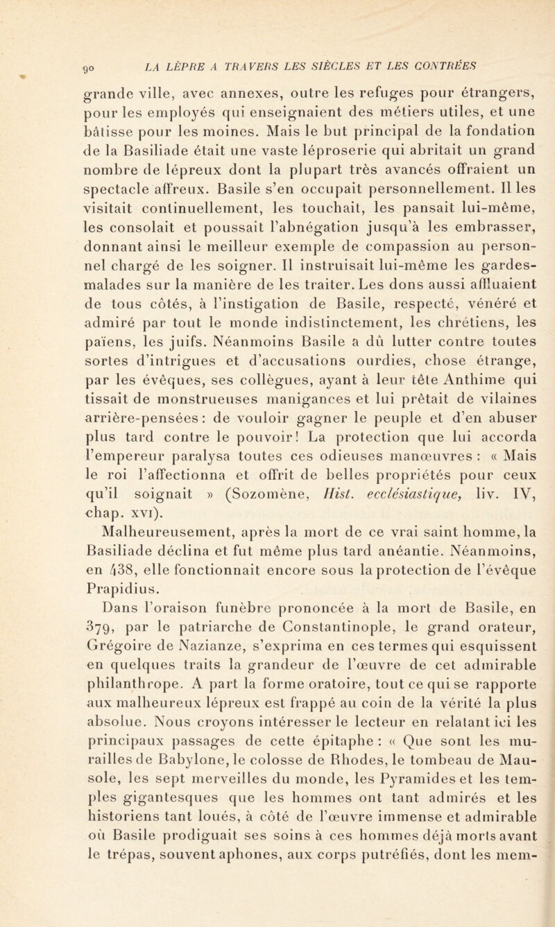 grande ville, avec annexes, outre les refuges pour étrangers, pour les emplo^^és qui enseignaient des métiers utiles, et une bâtisse pour les moines. Mais le but principal de la fondation de la Basiliade était une vaste léproserie qui abritait un grand nombre de lépreux dont la plupart très avancés offraient un spectacle affreux. Basile s’en occupait personnellement. 11 les visitait continuellement, les touchait, les pansait lui-même, les consolait et poussait l’abnégation jusqu’à les embrasser, donnant ainsi le meilleur exemple de compassion au person- nel chargé de les soigner. 11 instruisait lui-même les gardes- malades sur la manière de les traiter. Les dons aussi affluaient de tous cotés, à l’instigation de Basile, respecté, vénéré et admiré par tout le monde indistinctement, les chrétiens, les païens, les juifs. Néanmoins Basile a dû lutter contre toutes sortes d’intrigues et d’accusations ourdies, chose étrange, par les évêques, ses collègues, ayant à leur tête Anthime qui tissait de monstrueuses manigances et lui prêtait de vilaines arrière-pensées : de vouloir gagner le peuple et d’en abuser plus tard contre le pouvoir! La protection que lui accorda l’empereur paralysa toutes ces odieuses manœuvres : « Mais le roi l’affectionna et offrit de belles propriétés pour ceux qu’il soignait » (Sozomène, HisL ecclésiastique, liv. IV, chap. xvi). Malheureusement, après la mort de ce vrai saint homme, la Basiliade déclina et fut même plus tard anéantie. Néanmoins, en 438, elle fonctionnait encore sous la protection de l’évêque Prapidius. Dans l’oraison funèbre prononcée à la mort de Basile, en 379, par le patriarche de Constantinople, le grand orateur, Grégoire de Nazianze, s’exprima en ces termes qui esquissent en quelques traits la grandeur de l’œuvre de cet admirable philanthrope. A part la forme oratoire, tout ce qui se rapporte aux malheureux lépreux est frappé au coin de la vérité la plus absolue. Nous croyons intéresser le lecteur en relatant ici les principaux passages de cette épitaphe : « Que sont les mu- railles de Babylone,le colosse de Rhodes, le tombeau de Mau- sole, les sept merveilles du monde, les Pyramides et les tem- ples gigantesques que les hommes ont tant admirés et les historiens tant loués, à côté de l’œuvre immense et admirable où Basile prodiguait ses soins à ces hommes déjà morts avant le trépas, souvent aphones, aux corps putréfiés, dont les mem-