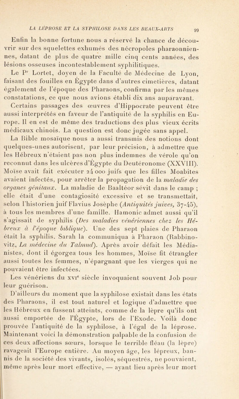 Enfin la bonne fortune nous a réservé la chance de décou- vrir sur des squelettes exhumés des nécropoles pharaonnien- nes, datant de plus de quatre mille cinq cents années, des lésions osseuses incontestablement syphilitiques. Le P Lortet, doyen de la Faculté de Médecine de Lyon, faisant des fouilles en Égypte dans d’autres cimetières, datant également de l’époque des Pharaons, confirma par les mêmes constatations, ce que nous avions établi dix ans auparavant. Certains passages des œuvres d’Hippocrate peuvent être aussi interprétés en faveur de l’antiquité de la syphilis en Eu- rope. 11 en est de même des traductions des plus vieux écrits médicaux chinois. La question est donc jugée sans appel. La Bible mosaïque nous a aussi transmis des notions dont quelques-unes autorisent, par leur précision, à admettre que les Hébreux n'étaient pas non plus indemnes de vérole qu’on reconnut dans les ulcères d’Égypte du Deutéronome (XXVIII). Moïse avait fait exécuter 24 000 juifs que les filles Moabites avaient infectés, pour arrêter la propagation de la maladie des organes génitaux. La maladie de Baaltéor sévit dans le camp ; elle était d’une contagiosité excessive et se transmettait, selon l’historien juif Flavius Josèphe (^Antiquités juives, 87-45), à tous les membres d’une famille. Hamonic admet aussi qu’il s’agissait de syphilis {Des maladies vénériennes chez les Hé- breux à l'époque biblique^. Une des sept plaies de Pharaon était la syphilis. Sarah la communiqua à Pharaon (Rabbino- vitz, La médecine du Tabnud). Après avoir défait les Média- nistes, dont il égorgea tous les hommes, Moïse fit étrangler aussi toutes les femmes, n’épargnant que les vierges qui ne pouvaient être infectées. Les vénériens du xvi® siècle invoquaient souvent Job pour leur guérison. D’ailleurs du moment que la syphilose existait dans les états des Pharaons, il est tout naturel et logique d’admettre que les Hébreux en fussent atteints, comme de la lèpre qu’ils ont aussi emportée de l’Égypte, lors de l’Exode. Voilà donc prouvée l’antiquité de la syphilose, à l’égal de la léprose. Maintenant voici la démonstration palpable de la confusion de ces deux affections sœurs, lorsque le terrible fléau (la lèpre) ravageait l’Europe entière. Au mo3œn âge, les lépreux, ban- nis de la société des vivants_, isolés, séquestrés, ne pouvaient, même après leur mort effective, — ayant lieu après leur mort