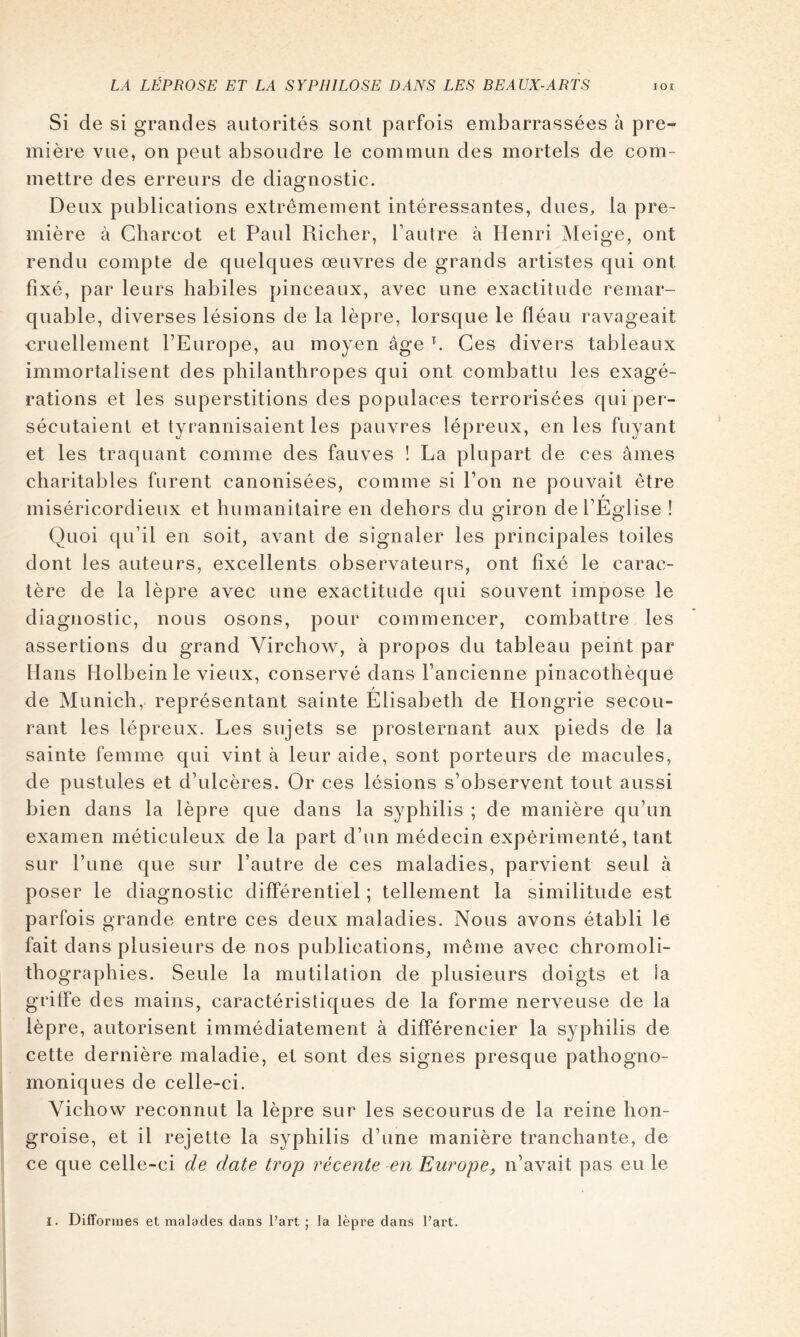 Si de si grandes autorités sont parfois embarrassées à pre- mière vue, on peut absoudre le commun des mortels de com- mettre des erreurs de diagnostic. Deux publications extrêmement intéressantes, dues, la pre- mière à Charcot et Paul Riclier, l’autre à Henri Meige, ont rendu compte de quelques œuvres de grands artistes qui ont fixé, par leurs habiles pinceaux, avec une exactitude remar- quable, diverses lésions de la lèpre, lorsque le fléau ravageait €ruellement l’Europe, au moyen âge b Ces divers tableaux immortalisent des philanthropes qui ont combattu les exagé- rations et les superstitions des populaces terrorisées qui per- sécutaient et tyrannisaient les pauvres lépreux, en les fuyant et les traquant comme des fauves ! La plupart de ces âmes charitables furent canonisées, comme si l’on ne pouvait être f miséricordieux et humanitaire en dehors du giron de l’Eglise ! Quoi qu’il en soit, avant de signaler les principales toiles dont les auteurs, excellents observateurs, ont fixé le carac- tère de la lèpre avec une exactitude qui souvent impose le diagnostic, nous osons, pour commencer, combattre les assertions du grand Virchow, à propos du tableau peint par Hans Holbein le vieux, conservé dans l’ancienne pinacothèque de Munich, représentant sainte Elisabeth de Hongrie secou- rant les lépreux. Les sujets se prosternant aux pieds de la sainte femme qui vint à leur aide, sont porteurs de macules, de pustules et d’ulcères. Or ces lésions s’observent tout aussi bien dans la lèpre que dans la syphilis ; de manière qu’un examen méticuleux de la part d’un médecin expérimenté, tant sur l’une que sur l’autre de ces maladies, parvient seul à poser le diagnostic différentiel ; tellement la similitude est parfois grande entre ces deux maladies. Nous avons établi lé fait dans plusieurs de nos publications, même avec chromoli- th ographies. Seule la mutilation de plusieurs doigts et la griffe des mains, caractéristiques de la forme nerveuse de la lèpre, autorisent immédiatement à différencier la syphilis de cette dernière maladie, et sont des signes presque pathogno- moniques de celle-ci. Vichow reconnut la lèpre sur les secourus de la reine hon- groise, et il rejette la syphilis d’une manière tranchante, de ce que celle-ci de date trop récente en Europe, n’avait pas eu le I. DifTonnes et malades dans Part ; la lèpre dans Part.