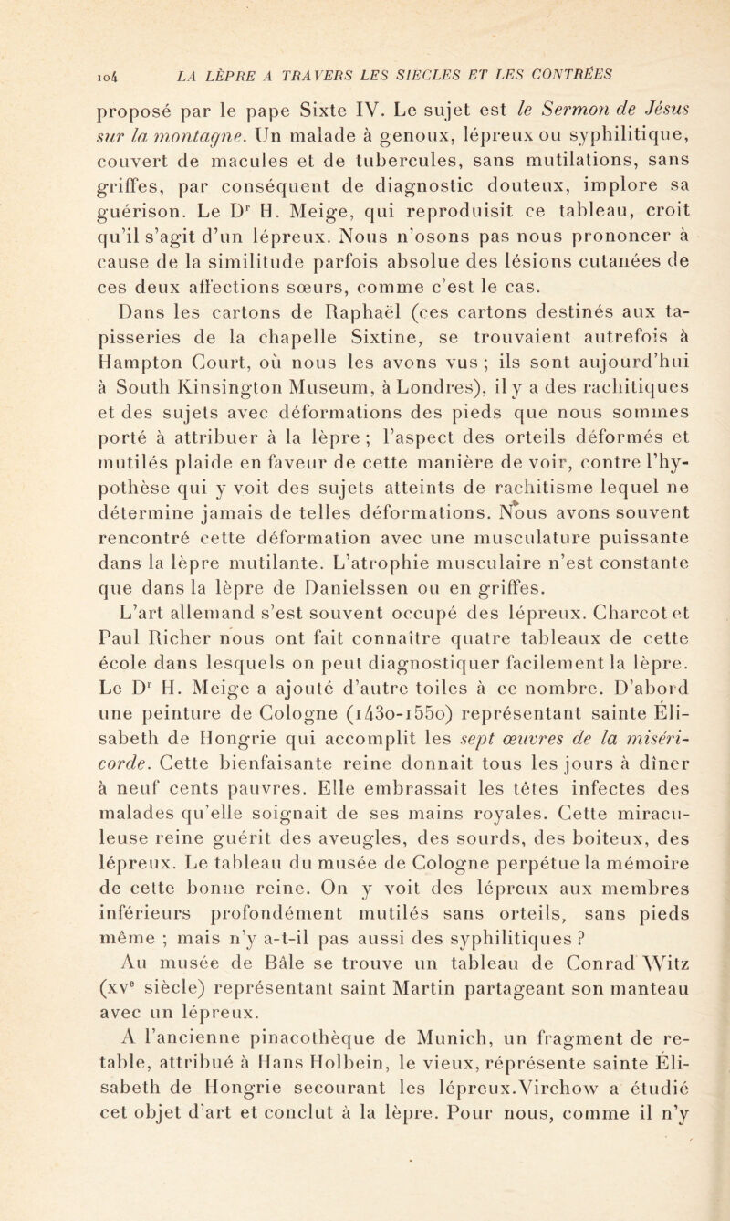 proposé par le pape Sixte IV. Le sujet est le Sermon de Jésus sur la montagne. Un malade à genoux, lépreux ou syphilitique, couvert de macules et de tubercules, sans mutilations, sans griffes, par conséquent de diagnostic douteux, implore sa guérison. Le D*' H. Meige, qui reproduisit ce tableau, croit qu’il s’agit d’un lépreux. Nous n’osons pas nous prononcer à cause de la similitude parfois absolue des lésions cutanées de ces deux affections sœurs, comme c’est le cas. Dans les cartons de Raphaël (ces cartons destinés aux ta- pisseries de la chapelle Sixtine, se trouvaient autrefois à Hampton Court, où nous les avons vus ; ils sont aujourd’hui à South Kinsington Muséum, à Londres), il y a des rachitiques et des sujets avec déformations des pieds que nous sommes porté à attribuer à la lèpre ; l’aspect des orteils déformés et mutilés plaide en hiveur de cette manière de voir, contre Thy- pothèse qui y voit des sujets atteints de rachitisme lequel ne détermine jamais de telles déformations. Nous avons souvent rencontré cette déformation avec une musculature puissante dans la lèpre mutilante. L’atrophie musculaire n’est constante que dans la lèpre de Danielssen ou en griffes. L’art allemand s’est souvent occupé des lépreux. Charcot et Paul Richer nous ont fait connaître quatre tableaux de cette école dans lesquels on peut diagnostiquer facilement la lèpre. Le D H. Meige a ajouté d’autre toiles à ce nombre. D’abord r une peinture de Cologne (i43o-i55o) représentant sainte Eli- sabeth de Hongrie qui accomplit les sept œuvres de la miséri- corde. Cette bienfaisante reine donnait tous les jours à dîner à neuf cents pauvres. Elle embrassait les têtes infectes des malades qu’elle soignait de ses mains royales. Cette miracu- leuse reine guérit des aveugles, des sourds, des boiteux, des lépreux. Le tableau du musée de Cologne perpétue la mémoire de cette bonne reine. On y voit des lépreux aux membres inférieurs profondément mutilés sans orteils, sans pieds même ; mais n’y a-t-il pas aussi des syphilitiques ? Au musée de Râle se trouve un tableau de Conrad Witz (xv® siècle) représentant saint Martin partageant son manteau avec un lépreux. A l’ancienne pinacothèque de Munich, un fragment de re- table, attribué à Hans Holbein, le vieux, réprésente sainte Éli- sabeth de Hongrie secourant les lépreux.Virchow a étudié cet objet d’art et conclut à la lèpre. Pour nous, comme il n’y