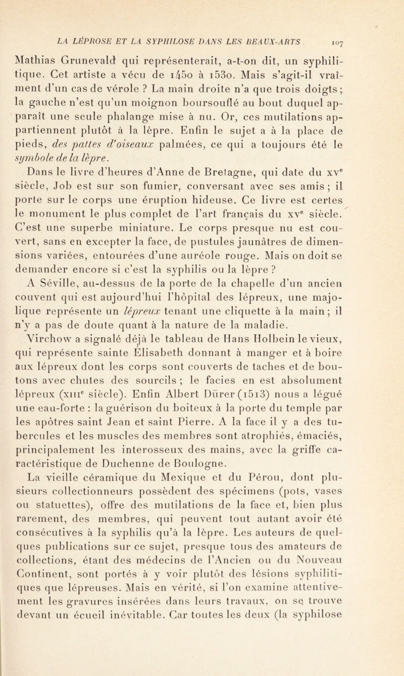 Mathias Griinevald qui représenterait, a-t-on dit, un syphili- tique. Cet artiste a vécu de i45o à i53o. Mais s’agit-il vrai- ment d’un cas de vérole ? La main droite n’a que trois doigts; la gauche n’est qu’un moignon boursouflé au bout duquel ap- paraît une seule phalange mise à nu. Or, ces mutilations ap- partiennent plutôt à la lèpre. Enfin le sujet a à la place de pieds, des pattes d'oiseaux palmées, ce qui a toujours été le symbole de la lèpre. Dans le livre d’heures d’Anne de Brelagne, qui date du xv® siècle, Job est sur son fumier, conversant avec ses amis ; il porte sur le corps une éruption hideuse. Ce livre est certes le monument le plus complet de l’art français du xv® siècle. C’est une superbe miniature. Le corps presque nu est cou- vert, sans en excepter la face, de pustules jaunâtres de dimen- sions variées, entourées d’une auréole rouge. Mais on doit se demander encore si c’est la syphilis ou la lèpre ? A Séville, au-dessus de la porte de la chapelle d’un ancien couvent qui est aujourd’hui l’hôpital des lépreux, une majo- lique représente un lépreux tenant une cliquette à la main; il n’y a pas de doute quant à la nature de la maladie. Virchow a signalé déjà le tableau de Hans Holbein le vieux, qui représente sainte Elisabeth donnant à manger et à boire aux lépreux dont les corps sont couverts de taches et de bou- tons avec chutes des sourcils ; le faciès en est absolument lépreux (xiii® siècle). Enfin Albert Dürer(i5i3) nous a légué une eau-forte ; la guérison du boiteux à la porte du temple par les apôtres saint Jean et saint Pierre. A la face il y a des tu- bercules et les muscles des membres sont atrophiés, émaciés, principalement les interosseux des mains, avec la griffe ca- ractéristique de Duchenne de Boulogne. La vieille céramique du Mexique et du Pérou, dont plu- sieurs collectionneurs possèdent des spécimens (pots, vases ou statuettes), offre des mutilations de la face et, bien plus rarement, des membres, qui peuvent tout autant avoir été consécutives à la syphilis qu’à la lèpre. Les auteurs de quel- ques publications sur ce sujet, presque tous des amateurs de collections, étant des médecins de l’Ancien ou du Nouveau Continent, sont portés à y voir plutôt des lésions syphiliti- ques que lépreuses. Mais en vérité, si l’on examine attentive- ment les o'ravurcs insérées dans leurs travaux, on se trouve devant un écueil inévitable. Car toutes les deux (la syphilose