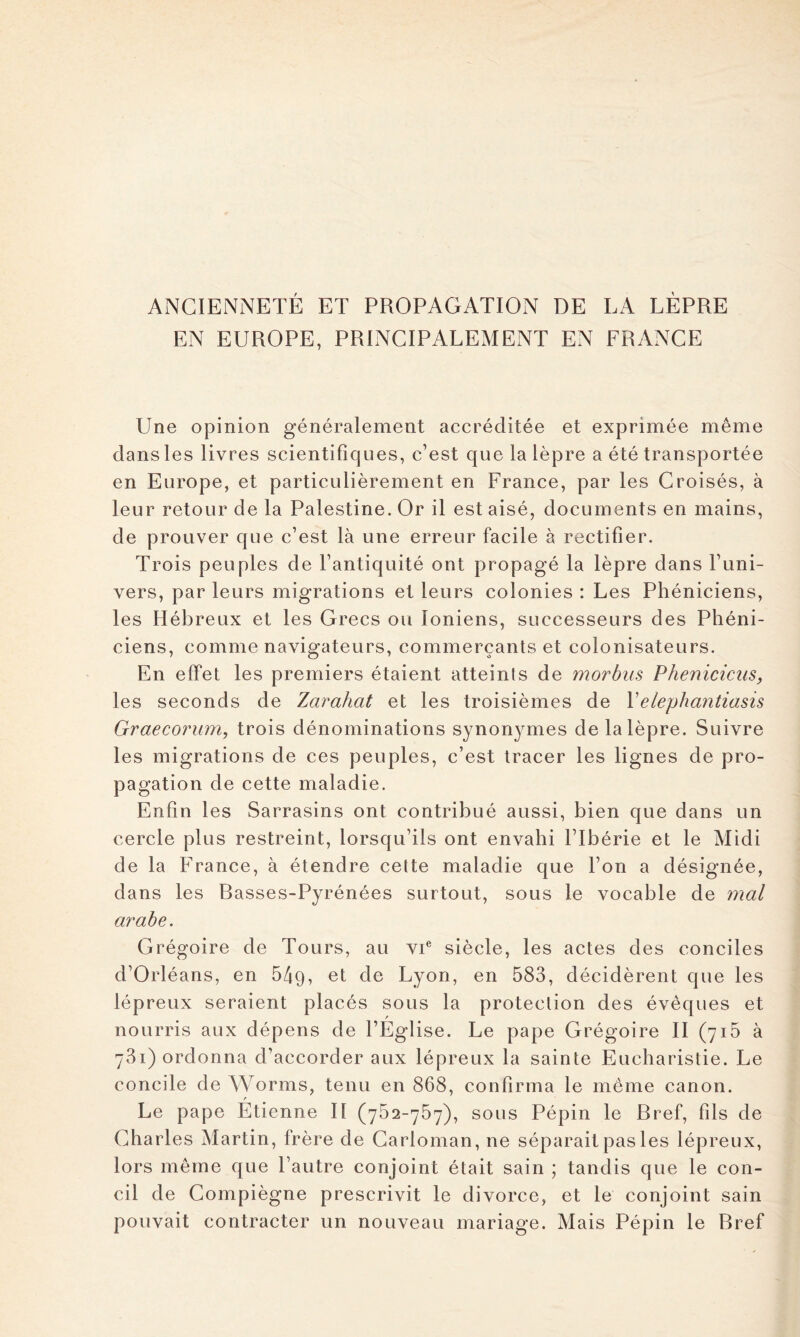 ANCIENNETÉ ET PROPAGATION DE LA LÈPRE EN EUROPE, PRINCIPALEMENT EN FRANCE Une opinion généralement accréditée et exprimée même dans les livres scientifiques, c’est que la lèpre a été transportée en Europe, et particulièrement en France, par les Croisés, à leur retour de la Palestine. Or il est aisé, documents en mains, de prouver que c’est là une erreur facile à rectifier. Trois peuples de l’antiquité ont propagé la lèpre dans l’uni- vers, par leurs migrations et leurs colonies : Les Phéniciens, les Hébreux et les Grecs ou Ioniens, successeurs des Phéni- ciens, comme navigateurs, commerçants et colonisateurs. En effet les premiers étaient atteints de morbus Phéniciens, les seconds de Zarahat et les troisièmes de Velephantiasis Graecorum, trois dénominations synonymes de la lèpre. Suivre les migrations de ces peuples, c’est tracer les lignes de pro- pagation de cette maladie. Enfin les Sarrasins ont contribué aussi, bien que dans un cercle plus restreint, lorsqu’ils ont envahi l’Ibérie et le Midi de la France, à étendre cette maladie que l’on a désignée, dans les Rasses-Pyrénées surtout, sous le vocable de 7nal arabe. Grégoire de Tours, au vi® siècle, les actes des conciles d’Orléans, en 549, Lyon, en 583, décidèrent que les lépreux seraient placés sous la protection des évêques et nourris aux dépens de l’Église. Le pape Grégoire II (715 à 781) ordonna d’accorder aux lépreux la sainte Eucharistie. Le concile de Worms, tenu en 868, confirma le meme canon. Le pape Etienne II (752-757), sous Pépin le Rref, fils de Charles Martin, frère de Garloman, ne séparait pas les lépreux, lors même que l’autre conjoint était sain ; tandis que le con- cil de Compiègne prescrivit le divorce, et le conjoint sain pouvait contracter un nouveau mariage. Mais Pépin le Rref