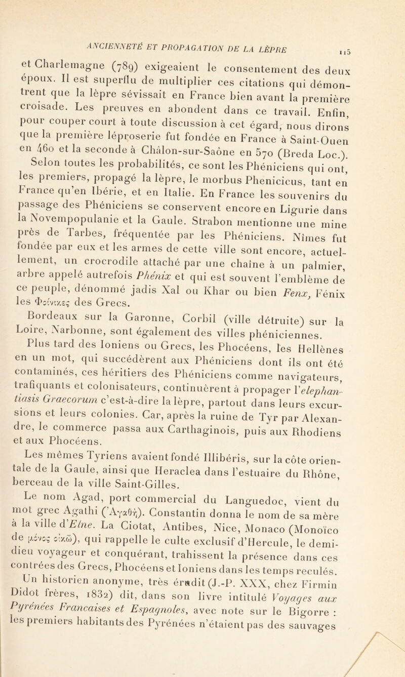 et Charlemagne (789) exigeaient le consentement des deux epoux. Il est superflu de multiplier ces citations qui démon- trent que la lèpre sévissait en France bien avant la première croisade. Les preuves en abondent dans ce travail. Enfin pour couper court à toute discussion à cet égard, nous dirons que la première léproserie fut fondée en France à Saint-Ouen en 46o et la seconde à Châlon-sur-Saône en 670 (Breda Loc.) Selon toutes les probabilités, ce sont les Phéniciens qui ont les premiers, propagé la lèpre, le morbus Phéniciens, tant en France qu’en Ibérie, et en Italie. En France les souvenirs du passage des Phéniciens se conservent encore en Ligurie dans la hiovempopulanie et la Gaule. Strabon mentionne une mine près de Tarbes, fréquentée par les Phéniciens. Nîmes fut fondée par eux et les armes de cette ville sont encore, actuel- lement, un crocrodile attaché par une chaîne à un palmier, arbre appelé autrefois Phénix et qui est souvent l’emblème de ce peuple, dénommé jadis Xal ou Khar ou bien Fenx Fénix les <î>c(v'//,£ç des Grecs. Bordeaux sur la Garonne, Corbil (ville détruite) sur la Loire, Narbonne, sont également des villes phéniciennes. Plus tard des Ioniens ou Grecs, les Phocéens, tes Hellènes en un mot, qui succédèrent aux Phéniciens dont ils ont été contaminés, ces héritiers des Phéniciens comme navigateurs, trafiquants et colonisateurs, continuèrent à propager Velephan- tiasis Graecorum c’est-à-dire la lèpre, partout dans leurs excur- sions et leurs colonies. Car, après la ruine de Tyr par Alexan- dre, le commerce passa aux Carthaginois, puis aux Pihodiens et aux Phocéens. Les mêmes Tyriens avaient fondé Illibéris, sur la côte orien- taie de la Gaule, ainsi que Heraclea dans l’estuaire du Rhône berceau de la ville Saint-Gilles. Le nom Agad, port commercial du Languedoc, vient du mot grec Agathi (’AYaO-;;). Constantin donna le nom de sa mère a la ville A'Eine. La Ciotat, Antibes, Nice, Monaco (Monoico de c!-/,û), qui rappelle le culte exclusif d’HercuIe, le demi- dieu voyageur et conquérant, trahissent la présence dans ces contrées des Grecs, Phocéens et Ioniens dans les temps reculés. Un historien anonyme, très ér«dit(J.-P. XXX, chez Firmin Didot frères, 1882) dit, dans son livre intitulé Voyages aux Pyrénées Françaises et Espagnoles, avec note sur le Bigorre : les premiers habitants des Pyrénées n’étaient pas des sauvages