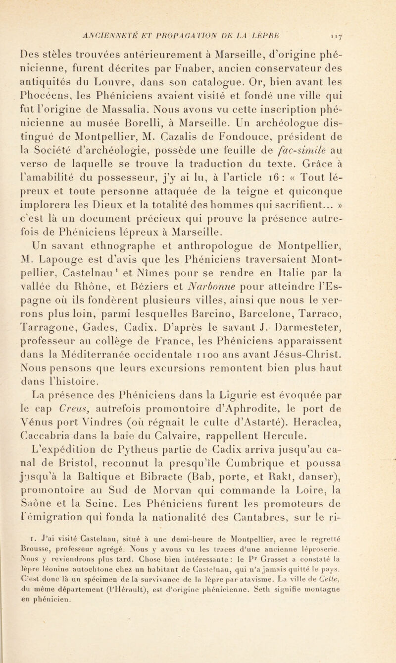 Des stèles trouvées antérieurement à Marseille, d’origine phé- nicienne, furent décrites par Fnaber, ancien conservateur des antiquités du Louvre, dans son catalogue. Or, bien avant les Phocéens, les Phéniciens avaient visité et fondé une ville qui fut l’origine de Massalia. Nous avons vu cette inscription phé- nicienne au musée Borelli, à INIarseille. Un archéologue dis- tingué de Montpellier, M. Gazalis de Fondouce, président de la Société d’archéologie, possède une feuille de fac-similé au verso de laquelle se trouve la traduction du texte. Grâce à l’amabilité du possesseur, j’y ai lu, à l’article i6 : « Tout lé- preux et toute personne attaquée de la teigne et quiconque implorera les Dieux et la totalité des hommes qui sacrifient... )> c’est là un document précieux qui prouve la présence autre- fois de Phéniciens lépreux à Marseille. Un savant ethnographe et anthropologue de Montpellier, M. Lapouge est d’avis que les Phéniciens traversaient Mont- pellier, Castelnau* et Nîmes pour se rendre en Italie par la vallée du Rhône, et Béziers et Narbonne pour atteindre l’Es- pagne où ils fondèrent plusieurs villes, ainsi que nous le ver- rons plus loin, parmi lesquelles Barcino, Barcelone, Tarraco, Tarragone, Gades, Cadix. D’après le savant J. Darmesteter, professeur au collège de France, les Phéniciens apparaissent dans la Méditerranée occidentale 1100 ans avant Jésus-Christ. Nous pensons que leurs excursions remontent bien plus haut dans l’histoire. La présence des Phéniciens dans la Ligurie est évoquée par le cap Créas, autrefois promontoire d’Aphrodite, le port de Vénus port Vindres (où régnait le culte d’Astarté). Heraclea, Caccabria dans la baie du Calvaire, rappellent Hercule. L’expédition de Pytheus partie de Cadix arriva jusqu’au ca- nal de Bristol, reconnut la presqu’île Cumbrique et poussa jusqu’à la Baltique et Bibracte (Bab, porte, et Rakt, danser), promontoire au Sud de Morvan qui commande la Loire, la Saône et la Seine. Les Phéniciens furent les promoteurs de l’émigration qui fonda la nationalité des Cantabres, sur le ri- I. J’ai visité Castelnau, situé à une demi-heure de Montpellier, avec le reg^retté Brousse, professeur agrégé. Nous y avons vu les traces d’une ancienne léproserie. Nous y reviendrons plus tard. Chose bien intéressante ; le P* Grasset a constaté la lèpre léonine autochtone chez un habitant de Castelnau, qui n’a jamais quitté le pays. C’est donc là un spécimen de la survivance de la lèpre par atavisme. La ville de Cette, du même département (l’Hérault), est d’origine phénicienne. Setli signifie montagne en phénicien.