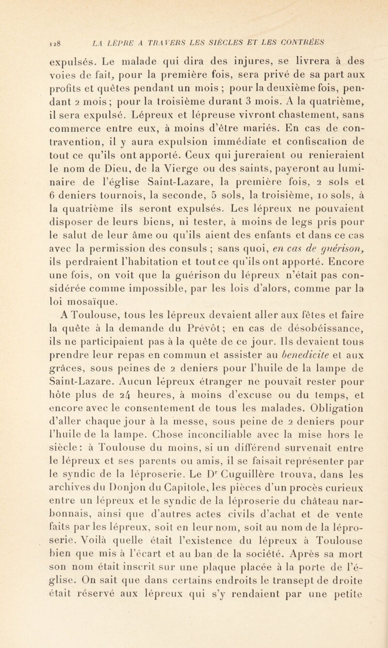 expulsés. Le malade qui dira des injures, se livrera à des voies de faiL pour la première fois, sera privé de sa part aux profits et quêtes pendant un mois ; pour la deuxième fois, pen- dant 2 mois; pour la troisième durant 3 mois. A la quatrième^ il sera expulsé. Lépreux et lépreuse vivront chastement, sans commerce entre eux, à moins d’être mariés. En cas de con- travention, il y aura expulsion immédiate et confiscation de tout ce qu’ils ont apporté. Ceux qui jureraient ou renieraient le nom de Dieu, de la Vierge ou des saints, payeront au lumi- naire de l’église Saint-Lazare, la première fois, 2 sols et 6 deniers tournois, la seconde, 5 sols, la troisième, lo sols, à la quatrième ils seront expulsés. Les lépreux ne pouvaient disposer de leurs biens, ni tester, à moins de legs pris pour le salut de leur âme ou qu’ils aient des enfants et dans ce cas avec la permission des consuls ; sans quoi, en cas de gnérison, ils perdraient l’habitation et tout ce qu’ils ont apporté. Encore une fois, on voit que la guérison du lépreux n’était pas con- sidérée comme impossible, par les lois d’alors, comme par la loi mosaïque. A Toulouse, tous les lépreux devaient aller aux fêtes et faire la quête à la demande du Prévôt; en cas de désobéissance, ils ne participaient pas à la quête de ce jour. Ils devaient tous prendre leur repas en commun et assister au bénédicité et aux grâces, sous peines de 2 deniers pour l’huile de la lampe de Saint-Lazare. Aucun lépreux étranger ne pouvait rester pour hôte plus de 24 heures, à moins d’excuse ou du temps, et encore avec le consentement de tous les malades. Obligation d’aller chaque jour à la messe, sous peine de 2 deniers pour l’huile de la lampe. Chose inconciliable avec la mise hors le siècle: à Toulouse du moins, si un différend survenait entre le lépreux et ses parents ou amis, il se faisait représenter par le syndic de la léproserie. Le D* Cuguillère trouva, dans les archives du Donjon du Capitole, les pièces d’un procès curieux entre un lépreux et le syndic de la léproserie du château nar- bonnais, ainsi que d’autres actes civils d’achat et de vente faits parles lépreux, soit en leur nom, soit au nom de la lépro- serie. Voilà quelle était l’existence du lépreux à Toulouse J)ien que mis à l’écart et au ban de la société. Après sa mort son nom était inscrit sur une plaque placée à la porte de l’é- glise. On sait que dans certains endroits le transept de droite était réservé aux lépreux qui s’y rendaient par une petite