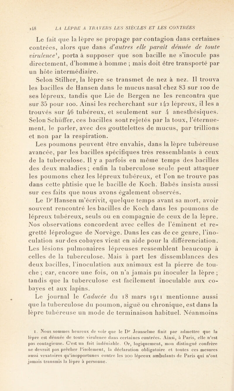 Le fait que la lèpre se propage par contagion dans certaines contrées, alors que dans d’autres elle parait dénuée de toute virulence^, porta à supposer que son bacille ne s’inocule pas directement, d’homme à homme ; mais doit être transporté par un hôte intermédiaire. Selon Stilher, la lèpre se transmet de nez à nez. 11 trouva les bacilles de Hansen dans le mucus nasal chez 83 sur loo de ses lépreux, tandis que Lie de Bergen ne les rencontra que sur 35 pour loo. Ainsi les recherchant sur i42 lépreux, il les a trouvés sur 46 tubéreux, et seulement sur 4 anesthésiques.. Selon SchüfFer, ces bacilles sont rejetés par la toux, l’éternue- ment, le parler, avec des gouttelettes de mucus, par trillions et non par la respiration. Les poumons peuvent être envahis, dans la lèpre tubéreuse avancée, par les bacilles spécifiques très ressemblants à ceux de la tuberculose. 11 y a parfois en même temps des bacilles des deux maladies ; enfin la tuberculose seule peut attaquer les poumons chez les lépreux tubéreux, et l’on ne trouve pas dans cette phtisie que le bacille de Koch. Babés insista aussi sur ces faits que nous avons également observés. Le D‘’Hansen m’écrivit, quelque temps avant sa mort, avoir souvent rencontré les bacilles de Koch dans les poumons de lépreux tubéreux, seuls ou en compagnie de ceux de la lèpre. Nos observations concordent avec celles de l’éminent et re- gretté léprologue de Norvège. Dans les cas de ce genre, l’ino- culation sur des cobayes vient en aide pour la différenciation. Les lésions pulmonaires lépreuses ressemblent beaucoup à celles de la tuberculose. Mais à part les dissemblances des deux bacilles, l’inoculation aux animaux est la pierre de tou- che ; car, encore une fois, on n’a jamais pu inoculer la lèpre ; tandis que la tuberculose est facilement inoculable aux co- bayes et aux lapins. Le journal le Caducée du i8 mars igii mentionne aussi que la tuberculose du poumon, aiguë ou chronique, est dans la lèpre tubéreuse un mode de terminaison habituel. Néanmoins I. Nous sommes heureux de voir que le D‘' Jeanselme finit par admettre que la lèpre est dénuée de toute virulence dans certaines contrées. Ainsi, à Paris, elle n’est pas contag^ieuse. C’est un fait indéniable. Or, logiquement, mon distingué confrère ne devrait pas prêcher l’isolement, la déclaration obligatoire et toutes ces mesures aussi vexatoires qu’inopportunes contre les 200 lépreux ambulants de Paris qui n’ont jamais transmis la lèpre à personne.