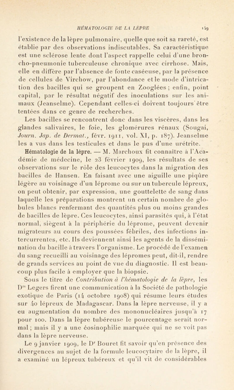 l’existence de la lèpre pulmonaire, quelle que soit sa rareté, est établie par des observations indiscutables. Sa caractéristique est une sclérose lente dont l’aspect rappelle celui d’une bron- cho-pneumonie tuberculeuse chronique avec cirrhose. Mais, elle en diffère par l’absence de fonte caséeuse, par la présence de cellules de Virchow, par l’abondance et le mode d’intrica- tion des bacilles qui se groupent en Zooglées ; enfin, point capital, par le résultat négatif des inoculations sur les ani- maux (Jeanselme). Cependant celles-ci doivent toujours'être tentées dans ce genre de recherches. Les bacilles se rencontrent donc dans les viscères, dans les glandes salivaires, le foie, les glomérures rénaux (Sougai, Joiirn. Jap. de Dermat., févr. 1911, vol. XI, p. 187). Jeanselme les a vus dans les testicules et dans le pus d’une urétrite. Hématologie de la lèpre. — M. Marchoux fît connaître à l’Aca- démie de médecine, le 28 février 1909, les résultats de ses observations sur le rôle des leucocytes dans la migration des bacilles de Hansen. En faisant avec une aiguille une piqûre légère au voisinage d’un léprome ou sur un tubercule lépreux, on peut obtenir, par expression, une gouttelette de sang dans laquelle les préparations montrent un certain nombre de glo- bules blancs renfermant des quantités plus ou moins grandes de bacilles de lèpre. Ces leucocytes, ainsi parasités qui, à l’état normal, siègent à la périphérie du léprome, peuvent devenir migrateurs au cours des poussées fébriles, des infections in- tercurrentes, etc. Ils deviennent ainsi les agents de la dissémi- nation du bacille à travers l’organisme. Le procédé de l’examen du sang recueilli au voisinage des lépromes peut, dit-il, rendre de grands services au point de vue du diagnostic. Il est beau- coup plus facile à employer que la biopsie. Sous le titre de Contribution à Vhématologie de la lèpre^ les D'’® Légers firent une communication à la Société de pathologie exotique de Paris (i4 octobre 1908) qui résume leurs études sur 4o lépreux de Madagascar. Dans la lèpre nerveuse, il y a eu augmentation du nombre des mononucléaires jusqu’à 17 pour 100. Dans la lèpre tubéreuse le pourcentage serait nor- mal ; mais il y a une éosinophilie marquée qui ne se voit pas dans la lèpre nerveuse. Le 9 janvier 1909, le D^ Bouret fit savoir qu’en présence des divergences au sujet de la formule leucocytaire de la lèpre, il a examiné un lépreux tubéreux et qu’il vit de considérables