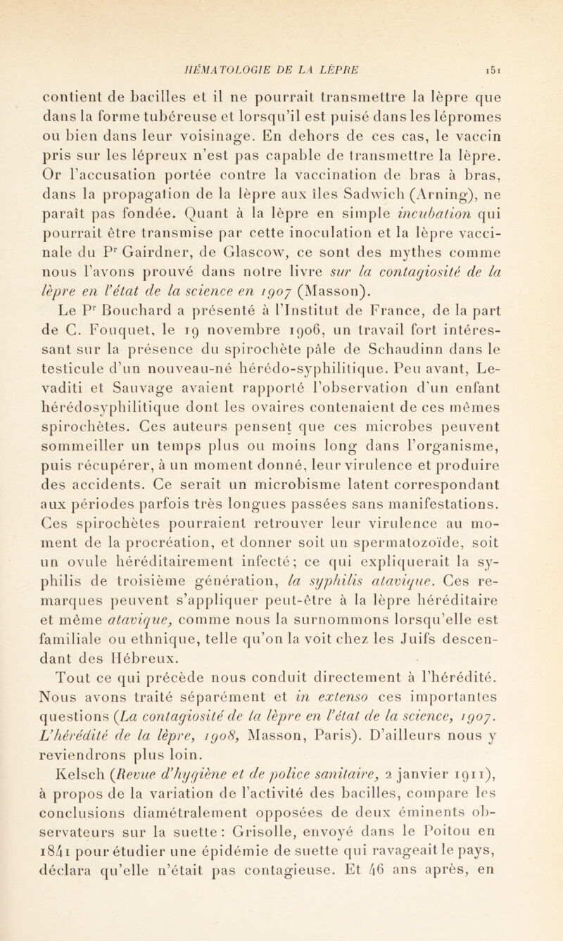 contient de bacilles et il ne pourrait transmettre la lèpre que dans la forme tubéreuse et lorsqu’il est puisé dans les lépromes ou bien dans leur voisinage. En dehors de ces cas, le vaccin pris sur les lépreux n’est pas capable de transmettre la lèpre. Or l’accusation portée contre la vaccination de bras à bras, dans la propagation de la lèpre aux îles Sadwicli (Arning), ne paraît pas fondée. Quant à la lèpre en simple incubation qui pourrait être transmise par cette inoculation et la lèpre vacci- nale du Gairdner, de Glascow, ce sont des mythes comme nous l’avons prouvé dans notre livre sur la contagiosité de la lèpre en U état de la science en igoj (Masson). Le Bouchard a présenté à l’Institut de France, de la part de G. Fouquet, le 19 novembre 1906, un travail fort intéres- sant sur la présence du spirochète pâle de Schaiidinn dans le testicule d’un nouveau-né hérédo-syphilitique. Peu avant, Le- vaditi et Sauvage avaient rapporté l’observation d’un enfant hérédosyphilitique dont les ovaires contenaient de ces memes spirochètes. Ces auteurs pensent que ces microbes peuvent sommeiller un temps plus ou moins long dans l’organisme, puis récupérer, à un moment donné, leur virulence et produire des accidents. Ce serait un microbisme latent correspondant aux périodes parfois très longues passées sans manifestations. Ces spirochètes pourraient retrouver leur virulence au mo- ment de la procréation, et donner soit un spermatozoïde, soit un ovule héréditairement infecté; ce qui expliquerait la sy- philis de troisième génération, la syphilis atavique. Ces re- marques peuvent s’appliquer peut-être à la lèpre héréditaire et même ataviquCy comme nous la surnommons lorsqu’elle est familiale ou ethnique, telle qu’on la voit chez les Juifs descen- dant des Hébreux. Tout ce qui précède nous conduit directement à l’hérédité. Nous avons traité séparément et in extenso ces importantes questions {La contagiosité de la lèpre en Fétat de la science, igoy. Vhérédité de la lèpre, igo8, Masson, Paris). D’ailleurs nous y reviendrons plus loin. Kelsch {Revue d’hygiène et de police sanitaire, 2 janvier 1911), à propos de la variation de l’activité des bacilles, compare les conclusions diamétralement opposées de deux éminents ob- servateurs sur la suette : Grisolle, envoyé dans le Poitou en i84i pour étudier une épidémie de suette qui ravageait le pays, déclara qu’elle n’était pas contagieuse. Et 46 ans après, en