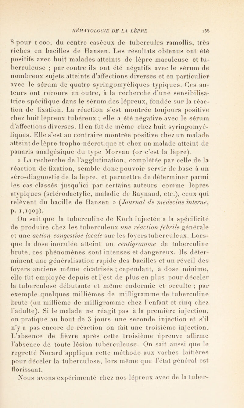 8 pour I 000, du centre caséeux de tubercules ramollis, très riches en bacilles de Hansen. Les résultats obtenus ont été positifs avec huit malades atteints de lèpre maculeuse et tu- berculeuse ; par contre ils ont été négatifs avec le sérum de nombreux sujets atteints d’affections diverses et en particulier avec le sérum de quatre syringomyéliques typiques. Ces au- teurs ont recours en outre, à la recherche d’une sensibilisa- trice spécifique dans le sérum des lépreux, fondée sur la réac- tion de fixation. La réaction s’est montrée toujours positive chez huit lépreux tubéreux ; elle a été négative avec le sérum d’affections diverses. 11 en fut de même chez huit syringomyé- liques. Elle s’est au contraire montrée positive chez un malade atteint de lèpre tropho-nécrotique et chez un malade atteint de panaris analgésique du type Morvan (or c’est la lèpre). (( La recherche de l’agglutination, complétée par celle de la réaction de fixation, semble donc pouvoir servir de base à un séro-diagnostie de la lèpre, et permettre de déterminer parmi ies cas classés jusqu’ici par certains auteurs comme lèpres atypiques (sclérodactylie, maladie de Raynaud, etc.), ceux qui relèvent du bacille de Hansen » {Journal de médecine interne,. p. 1,1909). On sait que la tuberculine de Koch injectée a la spécificité de produire chez les tuberculeux une réaction fébrile générale et une action congestive locale sur les foyers tuberculeux. Lors- que la dose inoculée atteint un centigramme de tuberculine brute, ces phénomènes sont intenses et dangereux. Ils déter- minent une généralisation rapide des bacilles et un réveil des foyers anciens même cicatrisés ; cependant, à dose minime, elle fut employée depuis et l’est de plus en plus pour déceler la tuberculose débutante et même endormie et occulte ; par exemple quelques millièmes de milligramme de tuberculine brute (un millième de milligramme chez l’enfant et cinq chez l’adulte). Si le malade ne réagit pas à la première injection, on pratique au bout de 3 jours une seconde injection et s’il n’y a pas encore de réaction on fait une troisième injection. L’absence de fièvre après cette troisième épreuve afhrme l’absence de toute lésion tuberculeuse. On sait aussi que le regretté Nocard appliqua cette méthode aux vaches laitières pour déceler la tuberculose, lors même que l’état général est florissant. Nous avons expérimenté chez nos lépreux avec de la tuber-