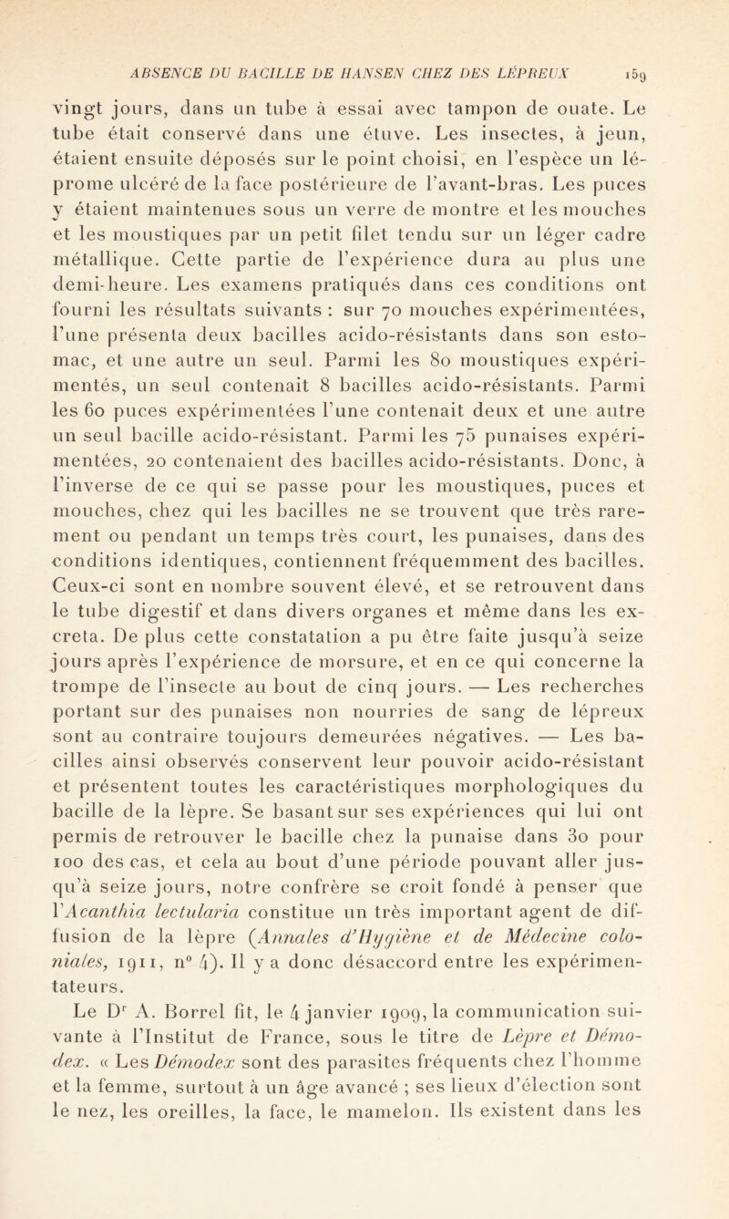 vingt jours, dans un tube à essai avec tampon de ouate. Le tube était conservé dans une étuve. Les insectes, à jeun, étaient ensuite déposés sur le point choisi, en l’espèce un lé- prome ulcéré de la face postérieure de l’avant-bras. Les puces y étaient maintenues sous un verre de montre el les mouches et les moustiques par un petit filet tendu sur un léger cadre métallique. Cette partie de l’expérience dura au plus une demi-heure. Les examens pratiqués dans ces conditions ont fourni les résultats suivants : sur 70 mouches expérimentées, l’une présenta deux bacilles acido-résistants dans son esto- mac, et une autre un seul. Parmi les 80 moustiques expéri- mentés, un seul contenait 8 bacilles acido-résistants. Parmi les 60 puces expérimentées l’une contenait deux et une autre un seul bacille acido-résistant. Parmi les 76 punaises expéri- mentées, 20 contenaient des bacilles acido-résistants. Donc, à l’inverse de ce qui se passe pour les moustiques, puces et mouches, chez qui les bacilles ne se trouvent que très rare- ment ou pendant un temps très court, les punaises, dans des conditions identiques, contiennent fréquemment des bacilles. Ceux-ci sont en nombre souvent élevé, et se retrouvent dans le tube digestif et dans divers organes et même dans les ex- créta. De plus cette constatation a pu être faite jusqu’à seize jours après l’expérience de morsure, et en ce qui concerne la trompe de l’insecte au bout de cinq jours. — Les recherches portant sur des punaises non nourries de sang de lépreux sont au contraire toujours demeurées négatives. — Les ba- cilles ainsi observés conservent leur pouvoir acido-résistant et présentent toutes les caractéristiques morphologiques du bacille de la lèpre. Se basant sur ses expériences qui lui ont permis de retrouver le bacille chez la punaise dans 3o pour 100 des cas, et cela au bout d’une période pouvant aller jus- qu’à seize jours, notre confrère se croit fondé à penser que VAcanthia lectidaria constitue un très important agent de dif- fusion de la lèpre {Annales cÉHygiène et de Médecine colo- niales, 1911, n® 4). Il y a donc désaccord entre les expérimen- tateurs. Le D^ A. Borrel fît, le 4 janvier 1909,1a communication sui- vante à l’Institut de France, sous le titre de Lèpre et Démo- dex. (( Les Démodex sont des parasites fréquents chez rhomme et la femme, surtout à un âge avancé ; ses lieux d’élection sont le nez, les oreilles, la face, le mamelon. Ils existent dans les