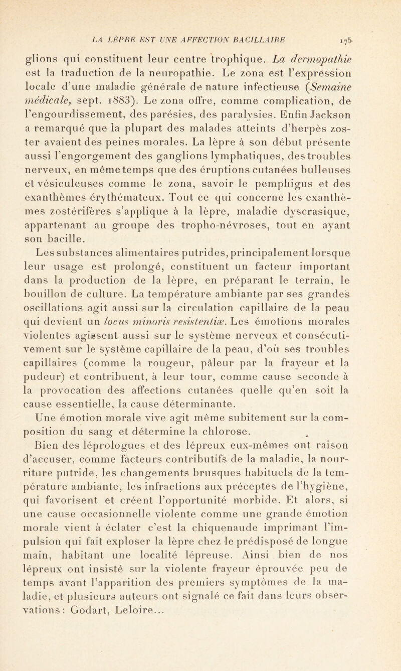 175* glions qui constituent leur centre trophique. La dermopathie est la traduction de la neuropathie. Le zona est l’expression locale d’une maladie générale de nature infectieuse {Semaine médicale, sept. i883). Le zona offre, comme complication, de l’engourdissement, des parésies, des paralysies. Enfin Jackson a remarqué que la plupart des malades atteints d’herpès zos- ter avaient des peines morales. La lèpre à son début présente aussi l’engorgement des ganglions lymphatiques, des troubles nerveux, en même temps que des éruptions cutanées bulleuses et vésiculeuses comme le zona, savoir le pemphigus et des exanthèmes ér^^thémateux. Tout ce qui concerne les exanthè- mes zostérifères s’applique à la lèpre, maladie dyscrasique, appartenant au groupe des tropho-névroses, tout en ayant son bacille. Les substances alimentaires putrides, principalement lorsque leur usage est prolongé, constituent un facteur important dans la production de la lèpre, en préparant le terrain, le bouillon de culture. La température ambiante par ses grandes oscillations agit aussi sur la circulation capillaire de la peau qui devient un locus minoris resistentiæ. Les émotions morales violentes agissent aussi sur le système nerveux et consécuti- vement sur le système capillaire de la peau, d’où ses troubles capillaires (comme la rougeur, pâleur par la frayeur et la pudeur) et contribuent, à leur tour, comme cause seconde à la provocation des affections cutanées quelle qu’en soit la cause essentielle, la cause déterminante. Une émotion morale vive agit même subitement sur la com- position du sang et détermine la chlorose. Bien des léprologues et des lépreux eux-mêmes ont raison d’accuser, comme facteurs contributifs de la maladie, la nour- riture putride, les changements brusques habituels de la tem- pérature ambiante, les infractions aux préceptes de l’hygiène, qui favorisent et créent l’opportunité morbide. Et alors, si une cause occasionnelle violente comme une grande émotion morale vient à éclater c’est la chiquenaude imprimant l’im- pulsion qui fait exploser la lèpre chez le prédisposé de longue main, habitant une localité lépreuse. Ainsi bien de nos lépreux ont insisté sur la violente frayeur éprouvée peu de temps avant l’apparition des premiers symptômes de la ma- ladie, et plusieurs auteurs ont signalé ce fait dans leurs obser- vations : Godart, Leloire...