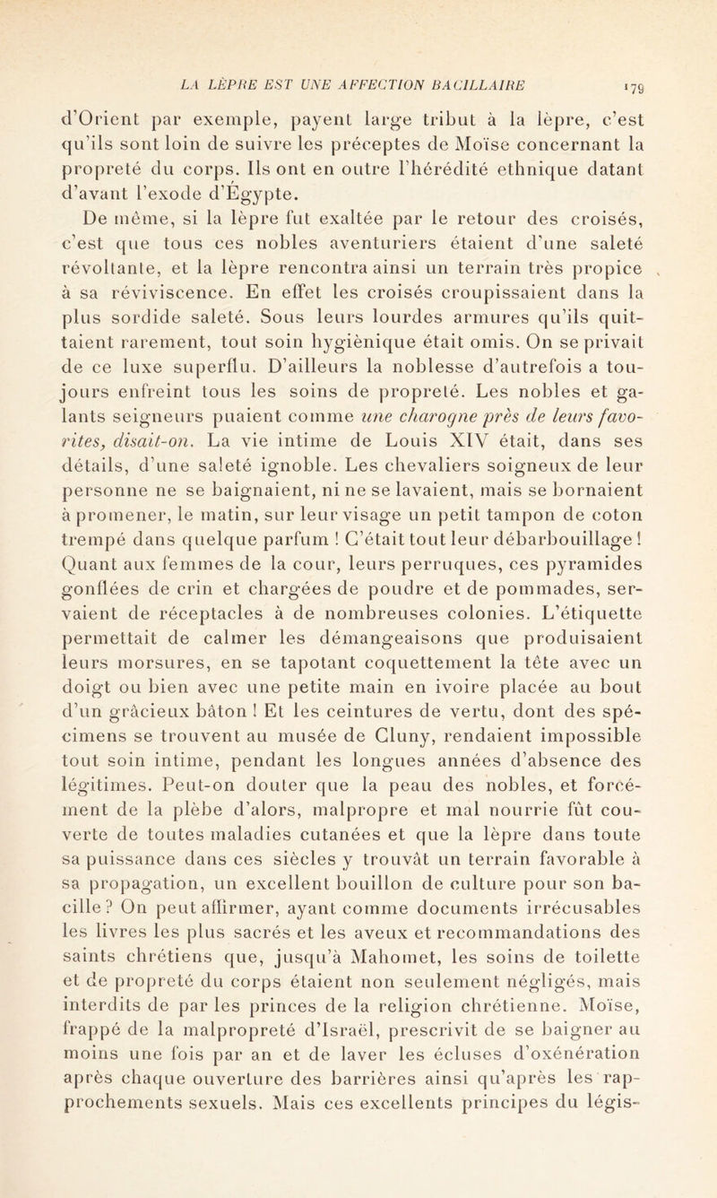 *79 d’Orient par exemple, payent large tribut à la lèpre, c’est qn’ils sont loin de suivre les préceptes de Moïse concernant la propreté du corps. Ils ont en outre l’hérédité ethnique datant d’avant l’exode d’Egypte. De meme, si la lèpre fut exaltée par le retour des croisés, c’est que tous ces nobles aventuriers étaient d’une saleté révoltante, et la lèpre rencontra ainsi un terrain très propice à sa réviviscence. En effet les croisés croupissaient dans la plus sordide saleté. Sous leurs lourdes armures qu’ils quit- taient rarement, tout soin hygiénique était omis. On se privait de ce luxe superflu. D’ailleurs la noblesse d’autrefois a tou- jours enfreint tous les soins de propreté. Les nobles et ga- lants seigneurs puaient comme une charogne près de leurs favo- rites, disait-on. La vie intime de Louis XIV était, dans ses détails, d’une saleté ignoble. Les chevaliers soigneux de leur personne ne se baignaient, ni ne se lavaient, mais se bornaient à promener, le matin, sur leur visage un petit tampon de coton trempé dans quelque parfum ! C’était tout leur débarbouillage ! Quant aux femmes de la cour, leurs perruques, ces pyramides gonflées de crin et chargées de poudre et de pommades, ser- vaient de réceptacles à de nombreuses colonies. L’étiquette permettait de calmer les démangeaisons que produisaient leurs morsures, en se tapotant coquettement la tête avec un doigt ou bien avec une petite main en ivoire placée au bout d’un gracieux bâton ! Et les ceintures de vertu, dont des spé- cimens se trouvent au musée de Gluny, rendaient impossible tout soin intime, pendant les longues années d’absence des légitimes. Peut-on douter que la peau des nobles, et forcé- ment de la plèbe d’alors, malpropre et mal nourrie fût cou- verte de toutes maladies cutanées et que la lèpre dans toute sa puissance dans ces siècles y trouvât un terrain favorable à sa propagation, un excellent bouillon de culture pour son ba- cille ? On peut affirmer, ayant comme documents irrécusables les livres les plus sacrés et les aveux et recommandations des saints chrétiens que, jusqu’à Mahomet, les soins de toilette et de propreté du corps étaient non seulement négligés, mais interdits de par les princes de la religion chrétienne. Moïse, frappé de la malpropreté d’Israël, prescrivit de se baigner au moins une fois par an et de laver les écluses d’oxénération après chaque ouverture des barrières ainsi qu’après les rap- prochements sexuels. Mais ces excellents principes du légis-