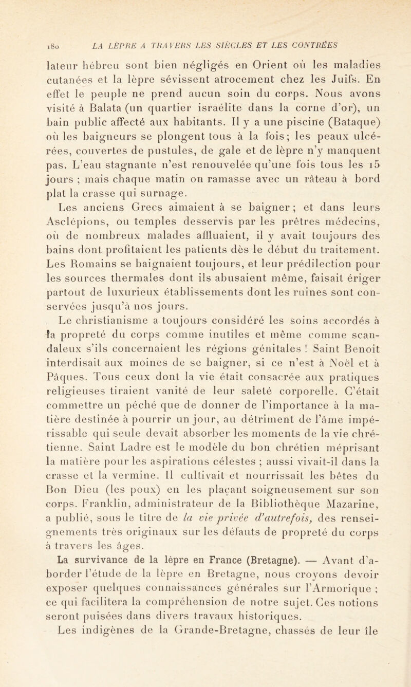 laleur hébreu sont bien négligés en Orient où les maladies cutanées et la lèpre sévissent atrocement chez les Juifs. En effet le peuple ne prend aucun soin du corps. Nous avons visité à Balata (un quartier israélite dans la corne d’or), un bain public affecté aux habitants. H y a une piscine (Bataque) où les baigneurs se plongent tous à la fois ; les peaux ulcé- rées, couvertes de pustules, de gale et de lèpre n’y manquent pas. L’eau stagnante n’est renouvelée qu’une fois tous les i5 jours ; mais chaque matin on ramasse avec un râteau à bord plat la crasse qui surnage. Les anciens Grecs aimaient à se baigner; et dans leurs Asclépions, ou temples desservis par les prêtres médecins, où de nombreux malades afïluaient, il y avait toujours des bains dont profitaient les patients dès le début du traitement. Les Bomains se baignaient toujours, et leur prédilection pour les sources thermales dont ils abusaient même, faisait érig-er partout de luxurieux établissements dont les ruines sont con- servées jusqu’à nos jours. Le christianisme a toujours considéré les soins accordés à la propreté du corps comme inutiles et même comme scan- daleux s’ils concernaient les régions génitales ! Saint Benoit interdisait aux moines de se baigner, si ce n’est à Noël et à Pâques. Tous ceux dont la vie était consacrée aux pratiques religieuses tiraient vanité de leur saleté corporelle. C’était commettre un péché que de donner de l’importance à la ma- tière destinée à pourrir un jour, au détriment de l’âme impé- rissable qui seule devait absorber les moments de la vie chré- tienne. Saint Ladre est le modèle du bon chrétien méprisant la matière pour les aspirations célestes ; aussi vivait-il dans la crasse et la vermine. Il cultivait et nourrissait les bêtes du Bon Dieu (les poux) en les plaçant soigneusement sur son corps. Franklin, administrateur de la Bibliothèque Mazarine, a publié, sous le titre de la vie privée d’autrefois, des rensei- gnements très originaux sur les défauts de propreté du corps à travers les âges. La survivance de la lèpre en France (Bretagne). — Avant d’a- border l’étude de la lèpre en Bretagne, nous croyons devoir exposer quelques connaissances générales sur l’Armorique ; ce qui facilitera la compréhension de notre sujet. Ces notions seront puisées dans divers travaux historiques. Les indigènes de la Grande-Bretagne, chassés de leur île