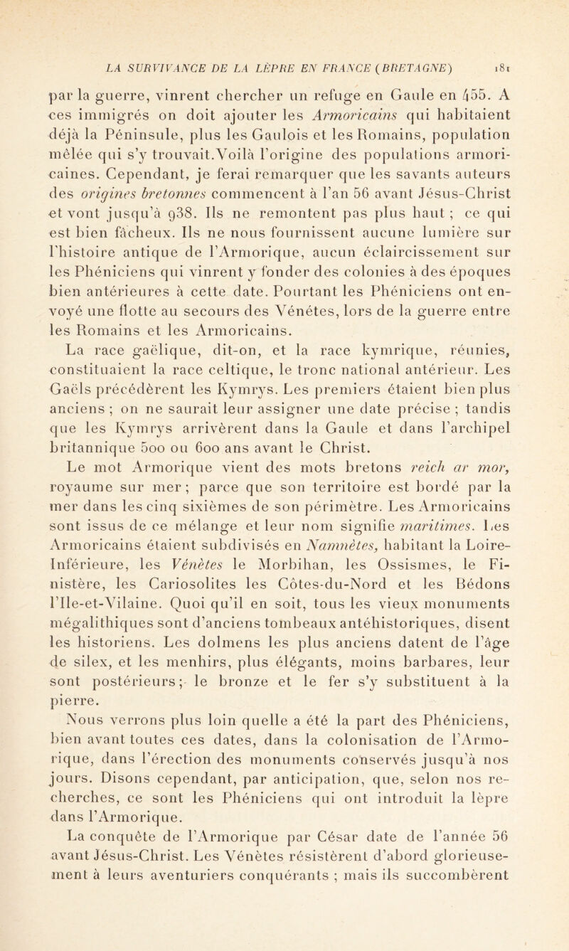 parla guerre, vinrent chercher un refuge en Gaule en 455. A ces immigrés on doit ajouter les Armoricains qui habitaient déjà la Péninsule, plus les Gaulois et les Romains, population mêlée qui s’y trouvait.Voilà l’origine des populalions armori- caines. Cependant, je ferai remarquer que les savants auteurs des origines bretonnes commencent à l’an 56 avant Jésus-Christ et vont jusqu’à 988. Ils ne remontent pas plus haut; ce qui est bien fâcheux. Ils ne nous fournissent aucune lumière sur l’histoire antique de l’Armorique, aucun éclaircissement sur les Phéniciens qui vinrent y fonder des colonies à des époques bien antérieures à cette date. Pourtant les Phéniciens ont en- voyé une flotte au secours des Vénétes, lors de la guerre entre les Romains et les Armoricains. La race gaélique, dit-on, et la race kymrique, réunies, constituaient la race celtique, le tronc national antérieur. Les Gaëls précédèrent les Kymrys. Les premiers étaient bien plus anciens ; on ne saurait leur assigner une date précise ; tandis que les Kymrys arrivèrent dans la Gaule et dans l’archipel britannique 5oo ou 600 ans avant le Christ. Le mot Armorique vient des mots bretons reich ar mor, royaume sur mer; parce que son territoire est bordé par la mer dans les cinq sixièmes de son périmètre. Les Armoricains sont issus de ce mélange et leur nom signifie ynaritimes. Les Armoricains étaient subdivisés en Namnètes, habitant la Loire- Inférieure, les Vénètes le Morbihan, les Ossismes, le Fi- nistère, les Cariosolites les Côtes-du-Nord et les Rédons rile-et-Yilaine. Quoi qu’il en soit, tous les vieux monuments mégalithiques sont d’anciens tombeaux antéhistoriques, disent les historiens. Les dolmens les plus anciens datent de l’âge de silex, et les menhirs, plus élégants, moins barbares, leur sont postérieurs; le bronze et le fer s’y substituent à la pierre. Nous verrons plus loin quelle a été la part des Phéniciens, bien avant toutes ces dates, dans la colonisation de l’Armo- rique, dans l’érection des monuments conservés jusqu’à nos jours. Disons cependant, par anticipation, que, selon nos re- cherches, ce sont les Phéniciens qui ont introduit la lèpre dans l’Armorique. La conquête de l’Armorique par César date de l’année 56 avant Jésus-Christ, Les Vénètes résistèrent d’abord glorieuse- ment à leurs aventuriers conquérants ; mais ils succombèrent