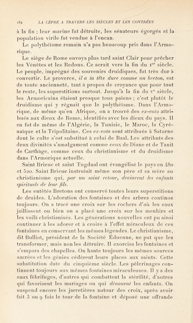 à la fin ; leur marine fut détruite, les sénateurs égorgés et la population virile fut vendue à l’encan. Le polythéisme romain n’a pas beaucoup pris dans l’Armo- rique. Le siège de Rome envoya plus tard saint Clair pour prêcher les Vénètes et les Redons. Ce serait vers la fin du i®** siècle. Le peuple, imprégné des souvenirs druidiques, fut très dur à convertir. Le proverce, il a la tète dure comme un breton, est de toute ancienneté, tant à propos de croyance que pour tout le reste, les superstitions surtout. Jusqu’à la fin du v® siècle, les Armoricains étaient presque tous païens ; c’est plutôt le druidisme qui y régnait que le polythéisme. Dans l’Armo- rique, de meme qu’en Afrique, on a trouvé des ex-voio attri- bués aux dieux de Rome, identifiés avec les dieux du pays. 11 en fut de même de l’Algérie, la Tunisie, le Maroc, la Cyré- naïque et la Tripolitaine. Ces ex-voto sont attribués à Saturne dont le culte s’est substitué à celui de Baal. Les attributs des deux divinités s’amalgament comme ceux de Diane et de Tanit de Carthage, comme ceux du christianisme et du druidisme dans l’Armorique actuelle. Saint Brieuc et saint Tugdualont évangélisé le pays en 48o et 520. Saint Brieuc instruisit même son père et sa mère au christianisme qui, par un saint retour, devinrent les enfants spirituels de leur fils. . Les entêtés Bretons ont conservé toutes leurs superstitions de druides. L’adoration des fontaines et des arbres continue toujours. On a tracé une croix sur les rochers d’où les eaux jaillissent ou bien on a placé une croix sur les menhirs et les voilà christianisés. Les générations nouvelles ont pu ainsi continuer à les adorer et à croire à l’effet miraculeux de ces fontaines en conservant les mêjnes légendes. Le christianisme, dit Bulliot, président de la Société Eduenne, ne put que les transformer, mais non les détruire. 11 exorcisa les fontaines et s’empara des chapelles. On hante toujours les mêmes sources sacrées et les génies cédèrent leurs places aux saints. Cette substitution date du cinquième siècle. Les pèlerinages con- tinuent toujours aux mêmes fontaines miraculeuses. 11 y a des eaux fébrifuges, d’autres qui combattent la stérilité, d’autres qui favorisent les mariages ou qui dénouent les enfants. On suspend encore les jarretières autour des croix, après avoir fait 3 ou 9 fois le tour de la fontaine et déposé une offrande