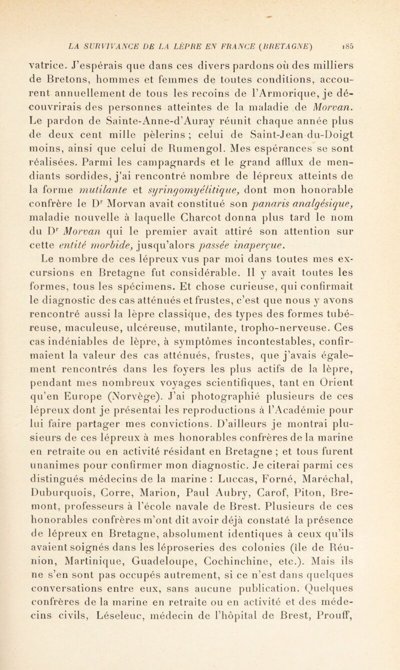 vatrice. J’espérais que dans ces divers pardons où des milliers de Bretons, hommes et femmes de toutes conditions, accou- rent annuellement de tous les recoins de l’Armorique, je dé- couvrirais des personnes atteintes de la maladie de Morvan. Le pardon de Sainte-Anne-d’Auray réunit chaque année plus de deux cent mille pèlerins ; celui de Saint-Jean du-Doigt moins, ainsi que celui de Rumengol. Mes espérances se sont réalisées. Parmi les campagnards et le grand afflux de men- diants sordides, j’ai rencontré nombre de lépreux atteints de la forme mutilante et syringomyélitique, dont mon honorable confrère le D'’ Morvan avait constitué son panaris analgésique^ maladie nouvelle à laquelle Charcot donna plus tard le nom du Morvan qui le premier avait attiré son attention sur cette entité morbide, jusqu’alors qiassée inaperçue. Le nombre de ces lépreux vus par moi dans toutes mes ex- cursions en Bretagne fut considérable. Il y avait toutes les formes, tous les spécimens. Et chose curieuse, qui confirmait le diagnostic des cas atténués et frustes, c’est que nous y avons rencontré aussi la lèpre classique, des types des formes tubé- reuse, macLileuse, ulcéreuse, mutilante, tropho-nerveuse. Ces cas indéniables de lèpre, à symptômes incontestables, confir- maient la valeur des cas atténués, frustes, que j’avais égale- ment rencontrés dans les foyers les plus actifs de la lèpre, pendant mes nombreux voyages scientifiques, tant en Orient qu’en Europe (Norvège). J’ai photographié plusieurs de ces lépreux dont je présentai les reproductions à l’Académie pour lui faire partager mes convictions. D’ailleurs je montrai plu- sieurs de ces lépreux à mes honorables confrères de la marine en retraite ou en activité résidant en Bretagne ; et tous furent unanimes pour confirmer mon diagnostic. Je citerai parmi ces distingués médecins de la marine : Luccas, Forné, Maréchal, Duburquois, Corre, Marion, Paul Aubry, Carof, Piton, Bre- mont, professeurs à l’école navale de Brest. Plusieurs de ces honorables confrères m’ont dit avoir déjà constaté la présence de lépreux en Bretagne, absolument identiques à ceux qu’ils avaient soignés dans les léproseries des colonies (île de Réu- nion, Martinique, Guadeloupe, Gochinchine, etc.). Mais ils ne s’en sont pas occupés autrement, si ce n’est dans quelques conversations entre eux, sans aucune publication. Quelques confrères de la marine en retraite ou en activité et des méde- cins civils, Léseleuc, médecin de l’hôpital de Brest, Prouff,