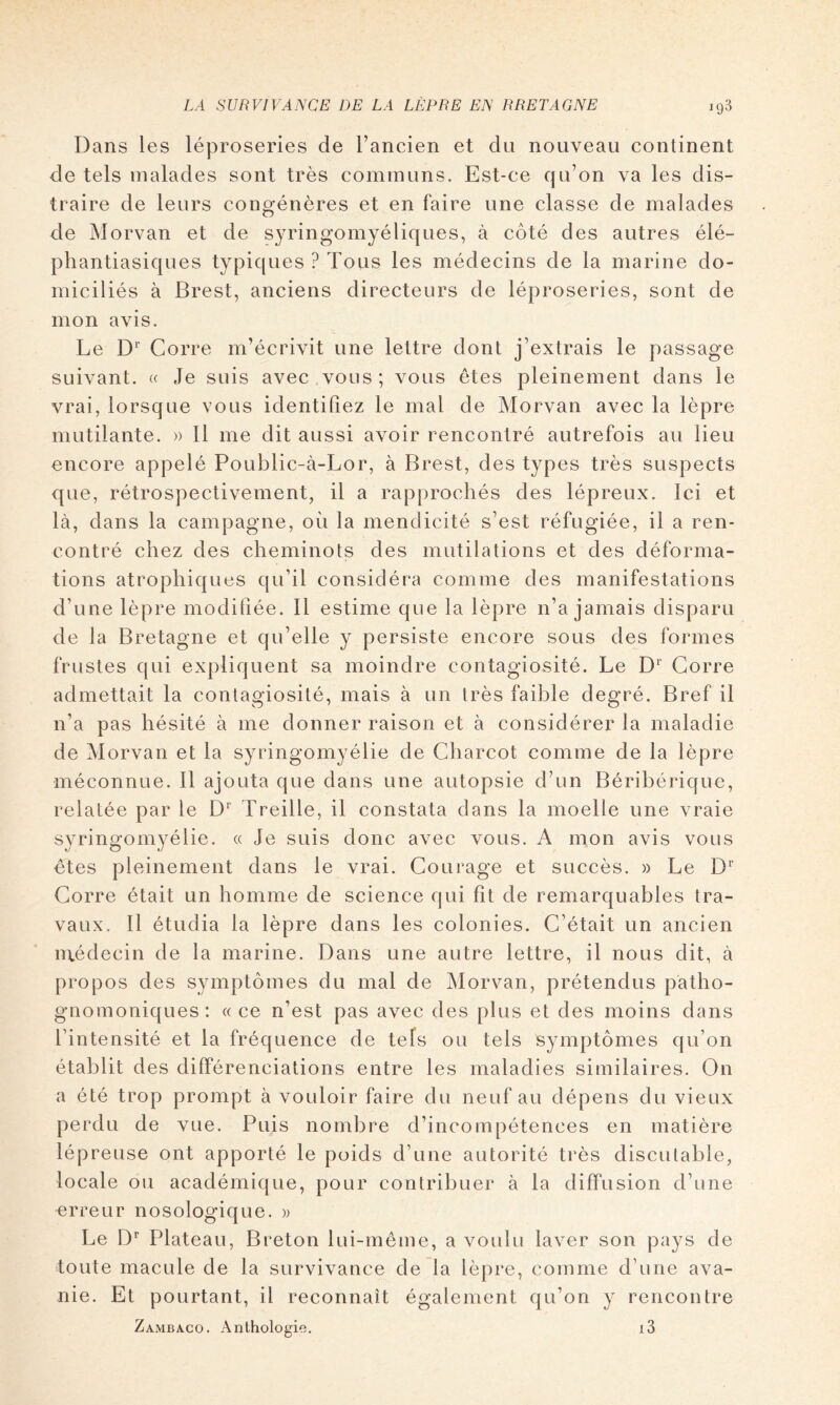 Dans les léproseries de l’ancien et du nouveau continent de tels malades sont très communs. Est-ce qu’on va les dis- traire de leurs congénères et en faire une classe de malades de Morvan et de syringomyéliques, à côté des autres élé- phantiasiques typiques ? Tous les médecins de la marine do- miciliés à Brest, anciens directeurs de léproseries, sont de mon avis. Le D* Corre m’écrivit une lettre dont j’extrais le passage suivant. « Je suis avec vous; vous êtes pleinement dans le vrai, lorsque vous identifiez le mal de Morvan avec la lèpre mutilante. » 11 me dit aussi avoir rencontré autrefois au lieu encore appelé Poublic-à-Lor, à Brest, des types très suspects que, rétrospectivement, il a rapprochés des lépreux. Ici et là, dans la campagne, où la mendicité s’est réfugiée, il a ren- contré chez des cheminots des mutilations et des déforma- tions atrophiques qu’il considéra comme des manifestations d’une lèpre modifiée. 11 estime que la lèpre n’a jamais disparu de la Bretagne et qu’elle y persiste encore sous des formes frustes qui expliquent sa moindre contagiosité. Le D Corre admettait la contagiosité, mais à un très faible degré. Bref il n’a pas hésité à me donner raison et à considérer la maladie de Morvan et la syringomyélie de Charcot comme de la lèpre méconnue. 11 ajouta que dans une autopsie d’un Bérihérique, relatée par le Treille, il constata dans la moelle une vraie syringomyélie. « Je suis donc avec vous. A mon avis vous êtes pleinement dans le vrai. Courage et succès. » Le D'’ Corre était un homme de science qui fît de remarquables tra- vaux. Il étudia la lèpre dans les colonies. C’était un ancien luédecin de la marine. Dans une autre lettre, il nous dit, à propos des symptômes du mal de Morvan, prétendus patho- gnomoniques: (( ce n’est pas avec des plus et des moins dans l’intensité et la fréquence de tels ou tels symptômes qu’on établit des différenciations entre les maladies similaires. On a été trop prompt à vouloir faire du neuf au dépens du vieux perdu de vue. Puis nombre d’incompétences en matière lépreuse ont apporté le poids d’une autorité très discutable, locale ou académique, pour contribuer à la diffusion d’une erreur nosologique. » Le D Plateau, Breton lui-même, a voulu laver son pays de toute macule de la survivance de la lèpre, comme d’une ava- nie. Et pourtant, il reconnaît également qu’on y rencontre Zambaco. Anthologie. i3