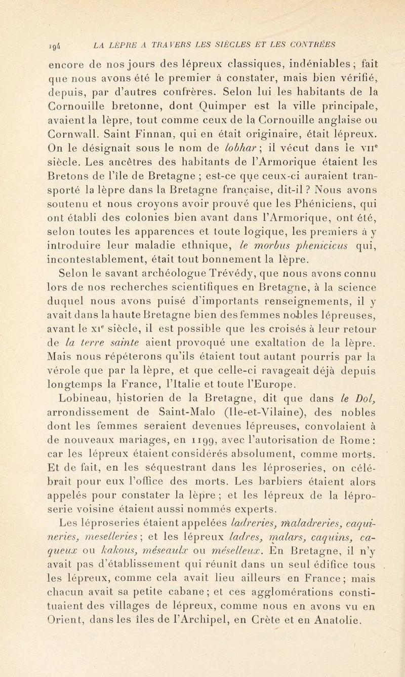 encore de nos jours des lépreux classiques, indéniables; fait que nous avons été le premier à constater, mais bien vérifié, depuis, par d’autres confrères. Selon lui les habitants de la Cornouille bretonne, dont Quimper est la ville principale, avaient la lèpre, tout comme ceux de la Cornouille anglaise ou Gornwall. Saint Finnan, qui en était originaire, était lépreux. On le désignait sous le nom de lobhar ; il vécut dans le vu® siècle. Les ancêtres des habitants de l’Armorique étaient les Bretons de l’île de Bretagne ; est-ce que ceux-ci auraient tran- sporté la lèpre dans la Bretagne française, dit-il ? Nous avons soutenu et nous croyons avoir prouvé que les Phéniciens, qui ont établi des colonies bien avant dans l’Armorique, ont été, selon toutes les apparences et toute logique, les premiers à y introduire leur maladie ethnique, le morhus phéniciens qui, incontestablement, était tout bonnement la lèpre. Selon le savant archéologue Trévédy, que nous avons connu lors de nos recherches scientifiques en Bretagne, à la science duquel nous avons puisé d'importants renseignements, il y avait dans la haute Bretagne bien des femmes nohles lépreuses, avant le xi® siècle, il est possible que les croisés à leur retour de la terre sainte aient provoqué une exaltation de la lèpre. Mais nous répéterons qu’ils étaient tout autant pourris par la vérole que par la lèpre, et que celle-ci ravageait déjà depuis longtemps la France, l’Italie et toute l’Europe. Lobineau, historien de la Bretagne, dit que dans le Dol^ arrondissement de Saint-Malo (Ile-et-Vilaine), des nobles dont les femmes seraient devenues lépreuses, convolaient à de nouveaux mariages, en 1199, avec l’autorisation de Rome: car les lépreux étaient considérés absolument, comme morts. Et de fait, en les séquestrant dans les léproseries, on célé- brait pour eux l’office des morts. Les barbiers étaient alors appelés pour constater la lèpre ; et les lépreux de la lépro- serie voisine étaient aussi nommés experts. Les léproseries étaient appelées ladreries, rhaladreries, Taqui- neries, me se lier ie s \ et les lépreux ladres, malars, caquins, ea- queux ou kakous, méseaulx ou méselleux. En Bretagne, il n’y avait pas d’établissement qui réunît dans un seul édifice tous les lépreux, comme cela avait lieu ailleurs en France; mais chacun avait sa petite cabane ; et ces agglomérations consti- tuaient des villages de lépreux, comme nous en avons vu en Orient, dans les îles de l’Archipel, en Crète et en Anatolie.