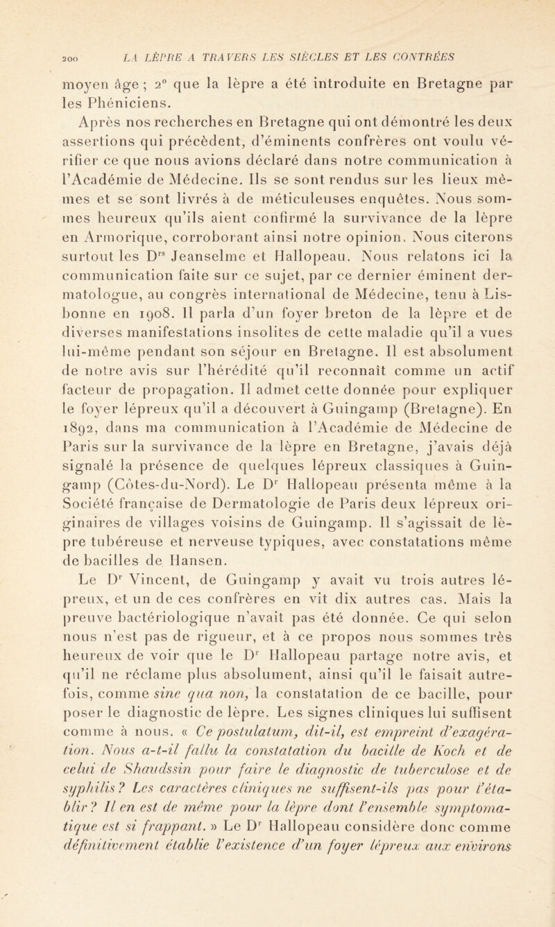 2 00 moyen âge ; 2” que la lèpre a été introduite en Bretagne par les Phéniciens. Après nos recherches en Bretagne qui ont démontré les deux assertions qui précèdent, d’éminents confrères ont voulu vé- rifier ce que nous avions déclaré dans notre communication à l’Académie de Médecine. Ils se sont rendus sur les lieux mê- mes et se sont livrés à de méticuleuses enquêtes. Nous som- mes heureux qu’ils aient confirmé la survivance de la lèpre en Armorique, corroborant ainsi notre opinion. Nous citerons surtout les D’’* Jeanselme et Hallopeau. Nous relatons ici la communication faite sur ce sujet, par ce dernier éminent der- matologue, au congrès international de Médecine, tenu à Lis- bonne en 1908. Il parla d’un foyer breton de la lèpre et de diverses manifestations insolites de cette maladie qu’il a vues lui-même pendant son séjour en Bretagne. Il est absolument de notre avis sur l’hérédité qu’il reconnaît comme un actif facteur de propagation. Il admet celte donnée pour expliquer le foyer lépreux qu’il a découvert à Guingamp (Bretagne). En 1892, dans ma communication à l’Académie de Médecine de Paris sur la survivance de la lèpre en Bretagne, j’avais déjà signalé la présence de quelques lépreux classiques à Guin- gamp (Côtes-du-Nord). Le D* Hallopeau présenta même à la Société française de Dermatologie de Paris deux lépreux ori- ginaires de villages voisins de Guingamp. 11 s’agissait de lè- pre tubéreuse et nerveuse typiques, avec constatations même de bacilles de Hansen. Le D'’ Vincent, de Guingamp y avait vu trois autres lé- preux, et un de ces confrères en vit dix autres cas. Mais la preuve bactériologique n’avait pas été donnée. Ce qui selon nous n’est pas de rigueur, et à ce propos nous sommes très heureux de voir que le D’’ Hallopeau partage notre avis, et qu’il ne réclame plus absolument, ainsi qu’il le faisait autre- fois, comme qua non, Xa constatation de ce bacille, pour poser le diagnostic de lèpre. Les signes cliniques lui suffisent comme à nous. « Ce postulaium, dit-il, est empreint d’exagéra- tion. Nous a-t-il fallu la constatation du bacille de Koch et de celui de Shaudssin pour faire le diagnostic de tuberculose et de syphilis? Les caractères cliniques ne suffisent-ils pas pour Réta- blir? Il en est de même pour la lèpre dont l’ensemble symptoma- tique est si frappant. » Le D‘’ Hallopeau considère donc comme définitivement établie Vexistence d’un foyer lépreux aux environs