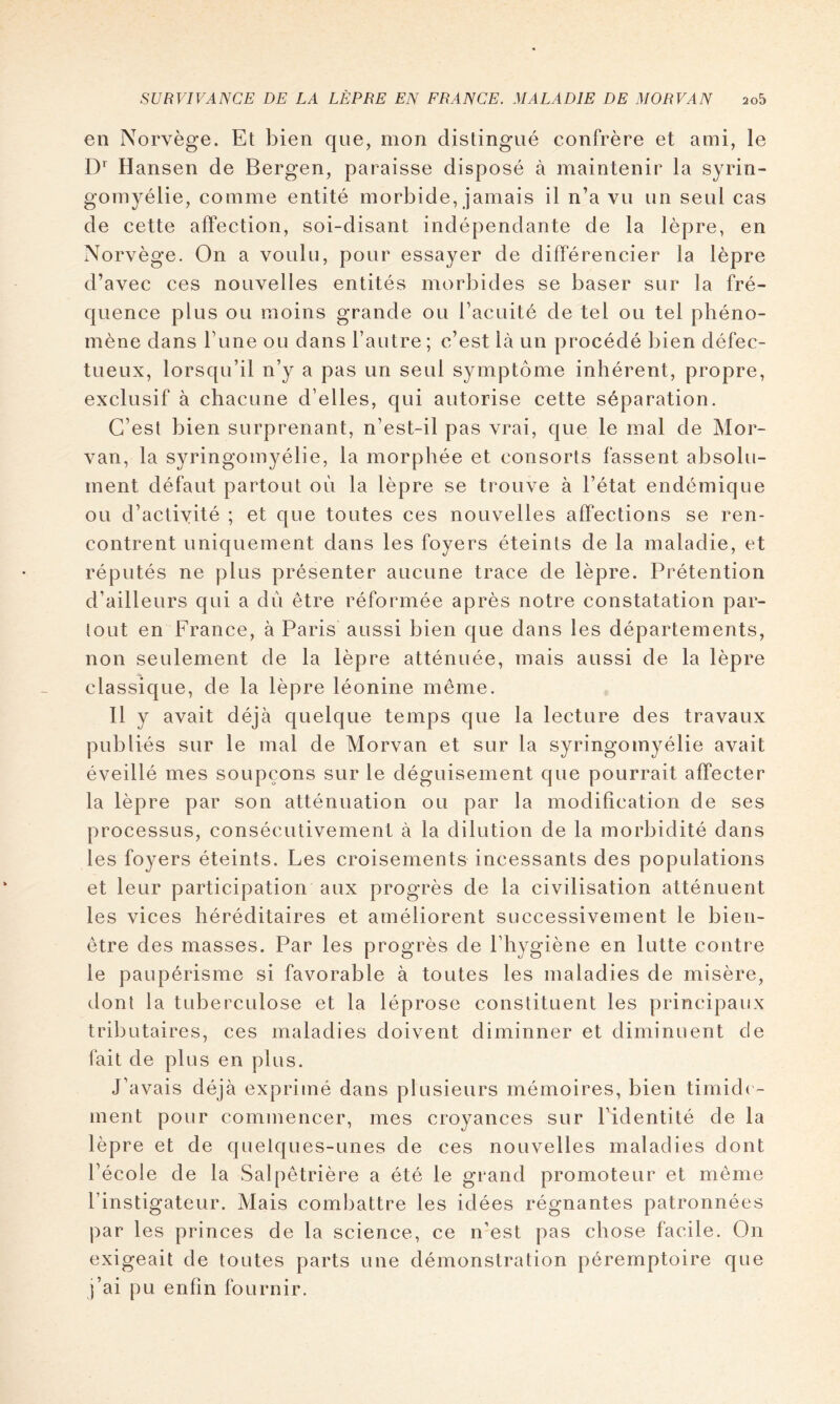 en Norvège. Et bien que, mon distingué confrère et ami, le Hansen de Bergen, paraisse disposé à maintenir la syrin- gomyélie, comme entité morbide, jamais il n’a vu un seul cas de cette affection, soi-disant indépendante de la lèpre, en Norvège. On a voulu, pour essayer de différencier la lèpre d’avec ces nouvelles entités morbides se baser sur la fré- quence plus ou moins grande ou l’acuité de tel ou tel phéno- mène dans l’une ou dans l’autre ; c’est là un procédé bien défec- tueux, lorsqu’il n’y a pas un seul symptôme inhérent, propre, exclusif à chacune d’elles, qui autorise cette séparation. C’est bien surprenant, n’est-il pas vrai, que le mal de Mor- van, la syringomyélie, la morphée et consorts fassent absolu- ment défaut partout où la lèpre se trouve à l’état endémique ou d’activité ; et que toutes ces nouvelles affections se ren- contrent uniquement dans les foyers éteints de la maladie, et réputés ne plus présenter aucune trace de lèpre. Prétention d’ailleurs qui a du être réformée après notre constatation par- tout en France, à Paris aussi bien que dans les départements, non seulement de la lèpre atténuée, mais aussi de la lèpre classique, de la lèpre léonine même. Il y avait déjà quelque temps que la lecture des travaux publiés sur le mal de Morvan et sur la syringomyélie avait éveillé mes soupçons sur le déguisement que pourrait affecter la lèpre par son atténuation ou par la modification de ses processus, consécutivement à la dilution de la morbidité dans les foyers éteints. Les croisements incessants des populations et leur participation aux progrès de la civilisation atténuent les vices héréditaires et améliorent successivement le bien- être des masses. Par les progrès de l’hygiène en lutte contre le paupérisme si favorable à toutes les maladies de misère, dont la tuberculose et la léprose constituent les principaux tributaires, ces maladies doivent diminuer et diminuent de fait de plus en plus. J’avais déjà exprimé dans plusieurs mémoires, bien timide - ment pour commencer, mes croyances sur l’identité de la lèpre et de quelques-unes de ces nouvelles maladies dont l’école de la Salpêtrière a été le grand promoteur et même l’instigateur. Mais combattre les idées régnantes patronnées par les princes de la science, ce n’est pas chose facile. On exigeait de toutes parts une démonstration péremptoire que j’ai pu enfin fournir.