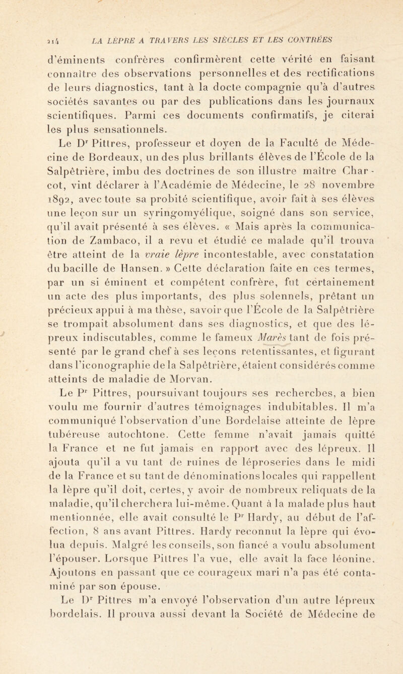 d’éminents confrères confirmèrent cette vérité en faisant connaître des observations personnelles et des rectifications de leurs diagnostics, tant à la docte compagnie qu’à d’autres sociétés savantes ou par des publications dans les journaux scientifiques. Parmi ces documents confirmatifs, je citerai les plus sensationnels. Le Pitt res, professeur et doyen de la Faculté de Méde~ cine de Bordeaux, un des plus brillants élèves de l’Ecole de la Salpêtrière, imbu des doctrines de son illustre maître Char- cot, vint déclarer à l’Académie de Médecine, le 28 novembre 1892, avec toute sa probité scientifique, avoir fait à ses élèves une leçon sur un syringomyélique, soigné dans son service, qu’il avait présenté à ses élèves. « Mais après la communica- tion de Zambaco, il a revu et étudié ce malade qu’il trouva être atteint de la v?^aie lèpre incontestable, avec constatation du bacille de Hansen.» Cette déclaration faite en ces termes, par un si éminent et compétent confrère, fut cértainement un acte des plus importants, des plus solennels, prêtant un précieux appui à ma thèse, savoir que l’Ecole de la Salpêtrière se trompait absolument dans ses diagnostics, et que des lé- preux indiscutables, comme le fameux Mares de fois pré- senté par le grand chef à ses leçons retentissantes, et figurant dans l’iconographie de la Salpêtrière, étaient considérés comme atteints de maladie de Morvan. Le P Pittres, poursuivant toujours ses recherches, a bien voulu me fournir d’autres témoignages indubitables. Il m’a communiqué l’observation d’une Bordelaise atteinte de lèpre tubéreuse autochtone. Cette femme n’avait jamais quitté la France et ne fut jamais en rapport avec des lépreux. Il ajouta qu’il a vu tant de ruines de léproseries dans le midi de la France et su tant de dénominationslocales qui rappellent la lèpre qu’il doit, certes, y avoir de nombreux reliquats de la maladie, qu’il cherchera lui-même. Quant à la malade plus haut mentionnée, elle avait consulté le P*' Hardy, au début de l’af- fection, 8 ans avant Pittres. Hardy reconnut la lèpre qui évo- lua depuis. Malgré les conseils, son fiancé a voulu absolument l’épouser. Lorsque Pittres l’a vue, elle avait la face léonine. Ajoutons en passant que ce courageux mari n’a pas été conta- miné par son épouse. Le !)*■ Pittres m’a envoyé l’observation d’un autre lépreux ])ordelais. H prouva aussi devant la Société de Médecine de