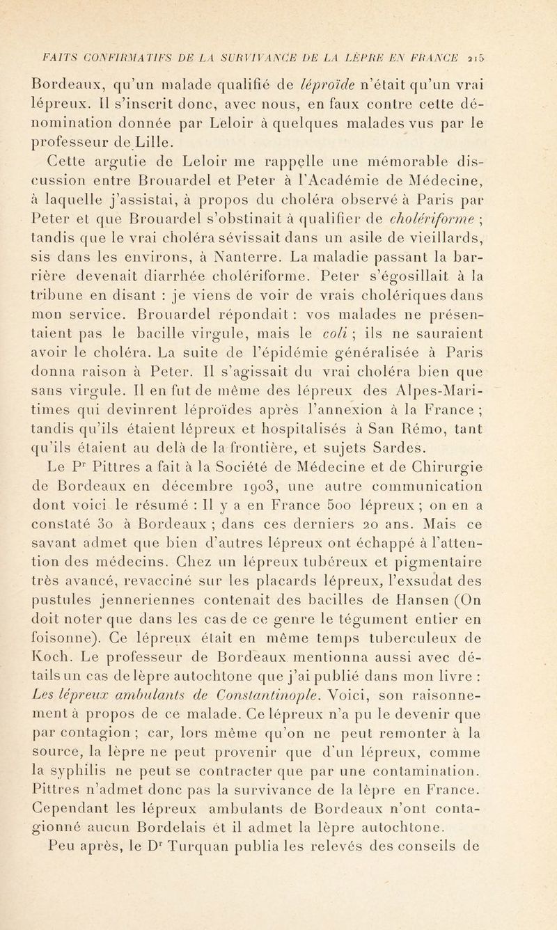 Bord eaux, qu’un malade qualifié de léproïde n’était qu’un vrai lépreux. 11 s’inscrit donc, avec nous, en faux contre cette dé- nomination donnée par Leloir à quelques malades vus par le professeur de Lille. Cette argutie de Leloir me rappelle une mémorable dis- cussion entre Brouardel et Peter à l’Académie de Médecine, à laquelle j’assistai, à propos du choléra observé à Paris par Peter et que Brouardel s’obstinait à qualifier de cholériforme ; tandis que le vrai choléra sévissait dans un asile de vieillards, sis dans les environs, à Nanterre. La maladie passant la bar- rière devenait diarrhée cholériforme. Peter s’égosillait à la tribune en disant : je viens de voir de vrais cholériques dans mon service. Brouardel répondait : vos malades ne présen- taient pas le bacille virgule, mais le coli ; ils ne sauraient avoir le choléra. La suite de l’épidémie généralisée à Paris donna raison à Peter. Il s’agissait du vrai choléra bien que sans virgule. Il en fut de même des lépreux des Alpes-Mari- times qui devinrent léproïdes après l’annexion à la France ; tandis qu’ils étaient lépreux et hospitalisés à San Bémo, tant qu’ils étaient au delà de la frontière, et sujets Sardes. Le P’' Pittres a fait à la Société de Médecine et de Chirurgie de Bordeaux en décembre igoS, une autre communication dont voici le résumé : 11 y a en France 5oo lépreux ; on en a constaté 3o à Bordeaux ; dans ces derniers 20 ans. Mais ce savant admet que bien d’autres lépreux ont échappé à l’atten- tion des médecins. Chez un lépreux tubéreux et pigmentaire très avancé, revacciné sur les placards lépreux, l’exsudât des pustules jenneriennes contenait des bacilles de Hansen (On doit noter que dans les cas de ce genre le tégument entier en foisonne). Ce lépreux était en même temps tuberculeux de Koch. Le professeur de Bordeaux mentionna aussi avec dé- tails un cas de lèpre autochtone que j’ai publié dans mon livre : Les, lépreux ambulants de Constantinople. Voici, son raisonne- ment à propos de ce malade. Ce lépreux n’a pu le devenir que par contagion ; car, lors même qu’on ne peut remonter à la source, la lèpre ne peut provenir que d'un lépreux, comme la syphilis ne peut se contracter que par une contamination. Pittres n’admet donc pas la survivance de la lèpre en France. Cependant les lépreux ambulants de Bordeaux n’ont conta- gionné aucun Bordelais ét il admet la lèpre autochtone. Peu après, le D’' Turquan publia les relevés des conseils de
