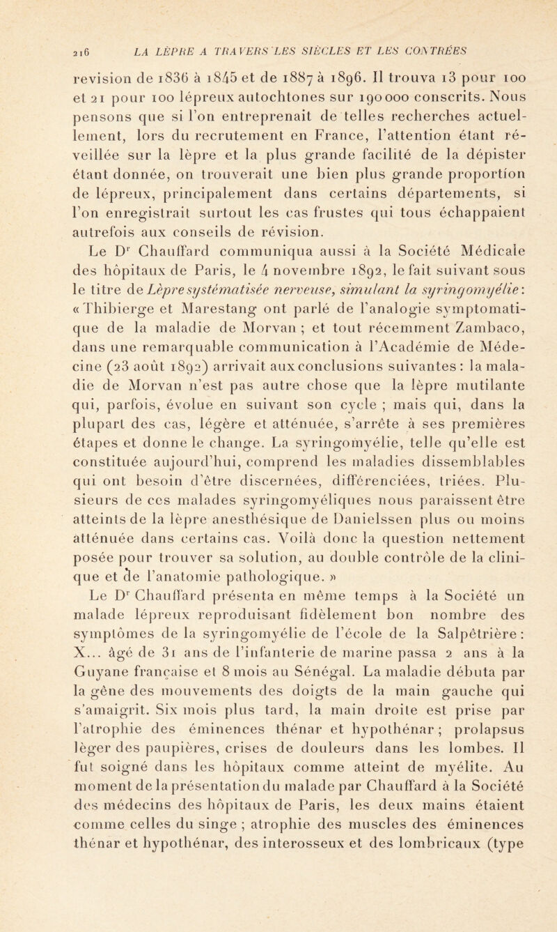 révision de i836 à i845 et de 1887 à 1896. Il trouva i3 pour 100 et 21 pour 100 lépreux autochtones sur 190000 conscrits. Nous pensons que si l’on entreprenait de telles recherches actuel- lement, lors du recrutement en France, l’attention étant ré- veillée sur la lèpre et la plus grande facilité de la dépister étant donnée, on trouverait une bien plus grande proportion de lépreux, principalement dans certains départements, si l’on enregistrait surtout les cas frustes qui tous échappaient autrefois aux conseils de révision. Le D*’ Chauffard communiqua aussi à la Société Médicale des hôpitaux de Paris, le 4 novembre 1892, le fait suivant sous le titre àc Lèpre systématisée nerveuse, simulant la syrmgomyélie: «Thibierge et Marestang ont parlé de l’analogie symptomati- que de la maladie de Morvan ; et tout récemment Zambaco, dans une remarquable communication à l’Académie de Méde- cine (28 août 1892) arrivait aux conclusions suivantes: la mala- die de Morvan n’est pas autre chose que la lèpre mutilante qui, parfois, évolue en suivant son cycle ; mais qui, dans la plupart des cas, légère et atténuée, s’arrête à ses premières étapes et donne le change. La syringomyélie, telle qu’elle est constituée aujourd’hui, comprend les maladies dissemblables qui ont besoin d’être discernées, différenciées, triées. Plu- sieurs de ces malades syringomyéliques nous paraissent être atteints de la lèpre anesthésique de Danielssen plus ou moins atténuée dans certains cas. Voilà donc la question nettement posée pour trouver sa solution, au double contrôle de la clini- que et de l’anatomie pathologique. Le D’’ Chauffard présenta en même temps à la Société un malade lépreux reproduisant fidèlement bon nombre des symptômes de la syringomyélie de l’école de la Salpêtrière : X... âgé de 3i ans de l’infanterie de marine passa 2 ans à la G uyane française et 8 mois au Sénégal. La maladie débuta par la gêne des mouvements des doigts de la main gauche qui s’amaigrit. Six mois plus tard, la main droite est prise par l’atrophie des éminences thénar et hypothénar ; prolapsus léger des paupières, crises de douleurs dans les lombes. Il fut soigné dans les hôpitaux comme atteint de myélite. Au moment de la présentation du malade par Chauffard à la Société des médecins des hôpitaux de Paris, les deux mains étaient comme celles du singe ; atrophie des muscles des éminences thénar et hypothénar, des interosseux et des lombricaux (type