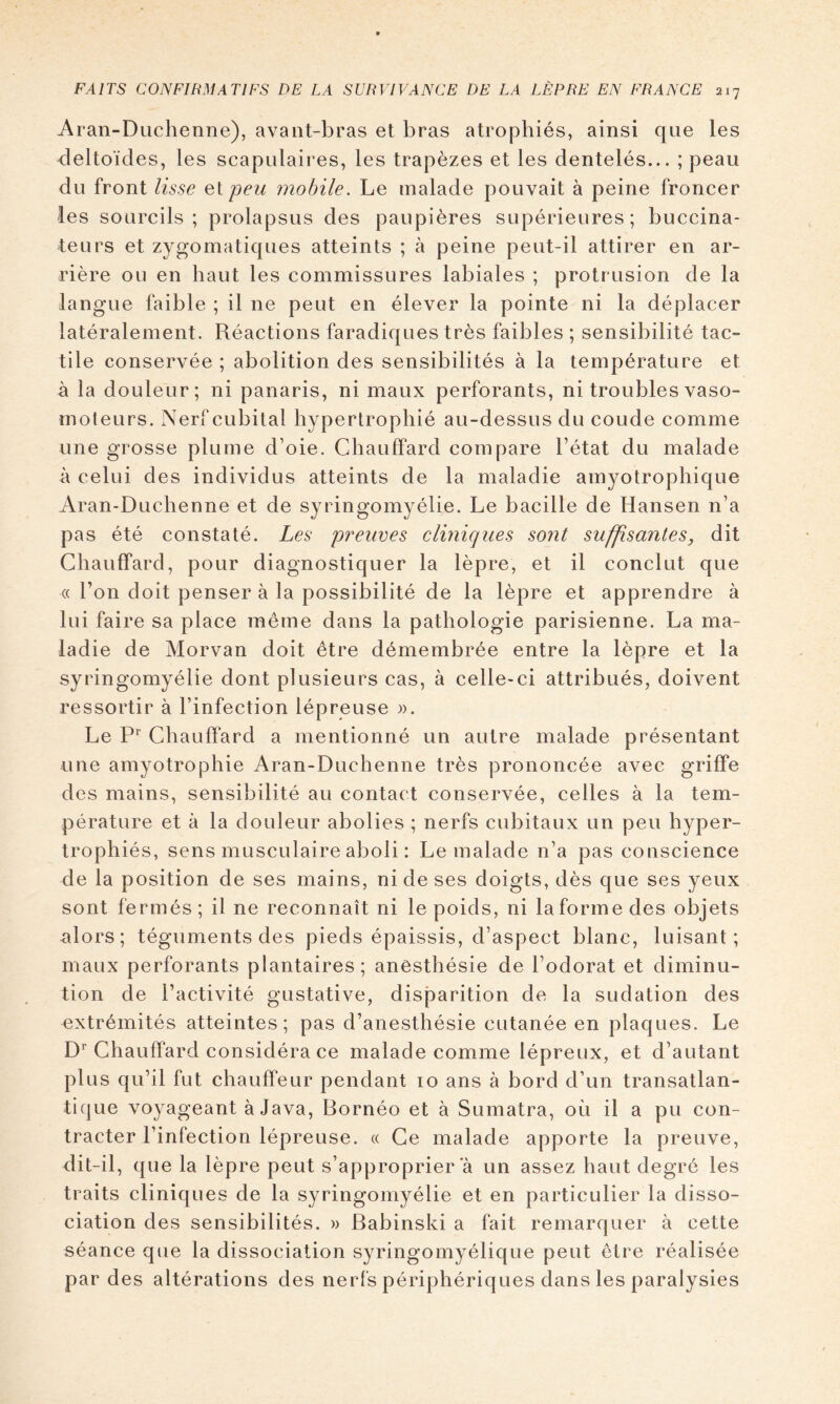 Aran-Duchenne), avant-bras et bras atrophiés, ainsi que les deltoïdes, les scapulaires, les trapèzes et les dentelés... ; peau du front lisse eipeu mobile. Le malade pouvait à peine froncer les sourcils; prolapsus des paupières supérieures; buccina- teurs et zygomatiques atteints ; à peine peut-il attirer en ar- rière ou en haut les commissures labiales ; protrusion de la langue faible ; il ne peut en élever la pointe ni la déplacer latéralement. Réactions faradiques très faibles ; sensibilité tac- tile conservée ; abolition des sensibilités à la température et à la douleur; ni panaris, ni maux perforants, ni troubles vaso- moleurs. Nerf cubital hypertrophié au-dessus du coude comme une grosse plume d’oie. Chauffard compare l’état du malade à celui des individus atteints de la maladie amyotrophique Aran-Duchenne et de syringomyélie. Le bacille de Hansen n’a pas été constaté. Les preuves cliniques sont suffisantes, dit Chauffard, pour diagnostiquer la lèpre, et il conclut que « Ton doit penser à la possibilité de la lèpre et apprendre à lui faire sa place même dans la pathologie parisienne. La ma- ladie de Morvan doit être démembrée entre la lèpre et la syringomyélie dont plusieurs cas, à celle-ci attribués, doivent ressortir à l’infection lépreuse )). Le Chauffard a mentionné un autre malade présentant une amyotrophie Aran-Duchenne très prononcée avec griffe des mains, sensibilité au contact conservée, celles à la tem- pérature et à la douleur abolies ; nerfs cubitaux un peu hyper- trophiés, sens musculaire aboli : Le malade n’a pas conscience de la position de ses mains, ni de ses doigts, dès que ses yeux sont fermés; il ne reconnaît ni le poids, ni laformedes objets alors; téguments des pieds épaissis, d’aspect blanc, luisant; maux perforants plantaires; anesthésie de l’odorat et diminu- tion de l’activité gustative, disjiarition de la sudation des extrémités atteintes; pas d’anesthésie cutanée en plaques. Le D^ Chauffard considéra ce malade comme lépreux, et d’autant plus qu’il fut chauffeur pendant 10 ans à bord d’un transatlan- tique voyageant à Java, Bornéo et à Sumatra, où il a pu con- tracter l’infection lépreuse. « Ce malade apporte la preuve, dit-il, que la lèpre peut s’approprier a un assez haut degré les traits cliniques de la syringomyélie et en particulier la disso- ciation des sensibilités. » Babinski a fait remarquer à cette séance que la dissociation syringomyélique peut être réalisée par des altérations des nerl’s périphériques dans les paralysies