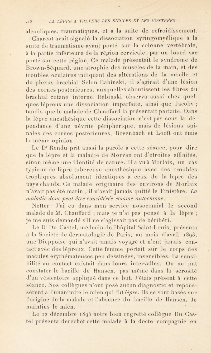 alcooliques, traumatiques, et à la suite de refroidissement. Charcot avait signalé la dissociation syringomyélique à la suite de traumatisme ayant porté sur la colonne vertébrale, à la partie inférieure de la région cervicale, par un lourd sac porté sur cette région. Ce malade présentait le syndrome de Brown-Séquard, une atrophie des muscles de la main, et des troubles oculaires indiquant des altérations de la moelle et du plexus brachial. Selon Babinski, il s’agirait d’une lésion des cornes postérieures, auxquelles aboutissent les fibres du brachial cutané interne. Babinski observa aussi chez quel- ques lépreux une dissociation imparfaite, ainsi que Jacoby ; tandis que le malade de Chauffard la présentait parfaite. Dans la lèpre anesthésique cette dissociation n’est pas sous la dé- pendance d’une névrite périphérique, mais de lésions spi- nales des cornes postérieures, Bosenbach et Looft ont émis kl même opinion. Le D'’ Rendu prit aussi la parole à cette séance, pour dire que la lèpre et la maladie de Morvan ont d’étroites affinités, sinon même une identité de nature. Il a vu à Morlaix, un cas typique de lèpre tubéreuse anesthésique avec des troubles trophiques absolument identiques à ceux de la lèpre des pays chauds. Ce malade originaire des environs de Morlaix n’avait pas été marin ; il n’avait jamais quitté le Finistère. La maladie donc peut être considérée comme autochtone. Netter: J’ai eu dans mon service nosocomial le second malade de M. Chauffard ; mais je n’ai pas pensé à la lèpre ; je me suis demandé s’il ne s’agissait pas de béribéri. Le D'’ Du Castel, médecin de l’hôpital Saint-Louis, présenta à la Société de dermatologie de Paris, au mois d’avril 1898, une Dieppoise qui n’avait jamais voyagé et n’eut jamais con- tact avec des lépreux. Cette femme portait sur le corps des macules érythémateuses peu dessinées, insensibles. La sensi- bilité au contact existait dans leurs intervalles. On ne put constater le bacille de Hansen, pas même dans la sérosité d’un vésicatoire appliqué dans ce but. J’étais présent à cette séance. Nos collègues n’ont posé aucun diagnostic et repous- sèrent à l’unanimité le mien qui îollèpre. Ils se sont basés sur l’origine de la malade et l’absence du bacille de Hansen. Je maintins le mien. Le 12 décembre 1896 notre bien regretté collègue Du Cas- tel présenta derechef cette malade à la docte compagnie en