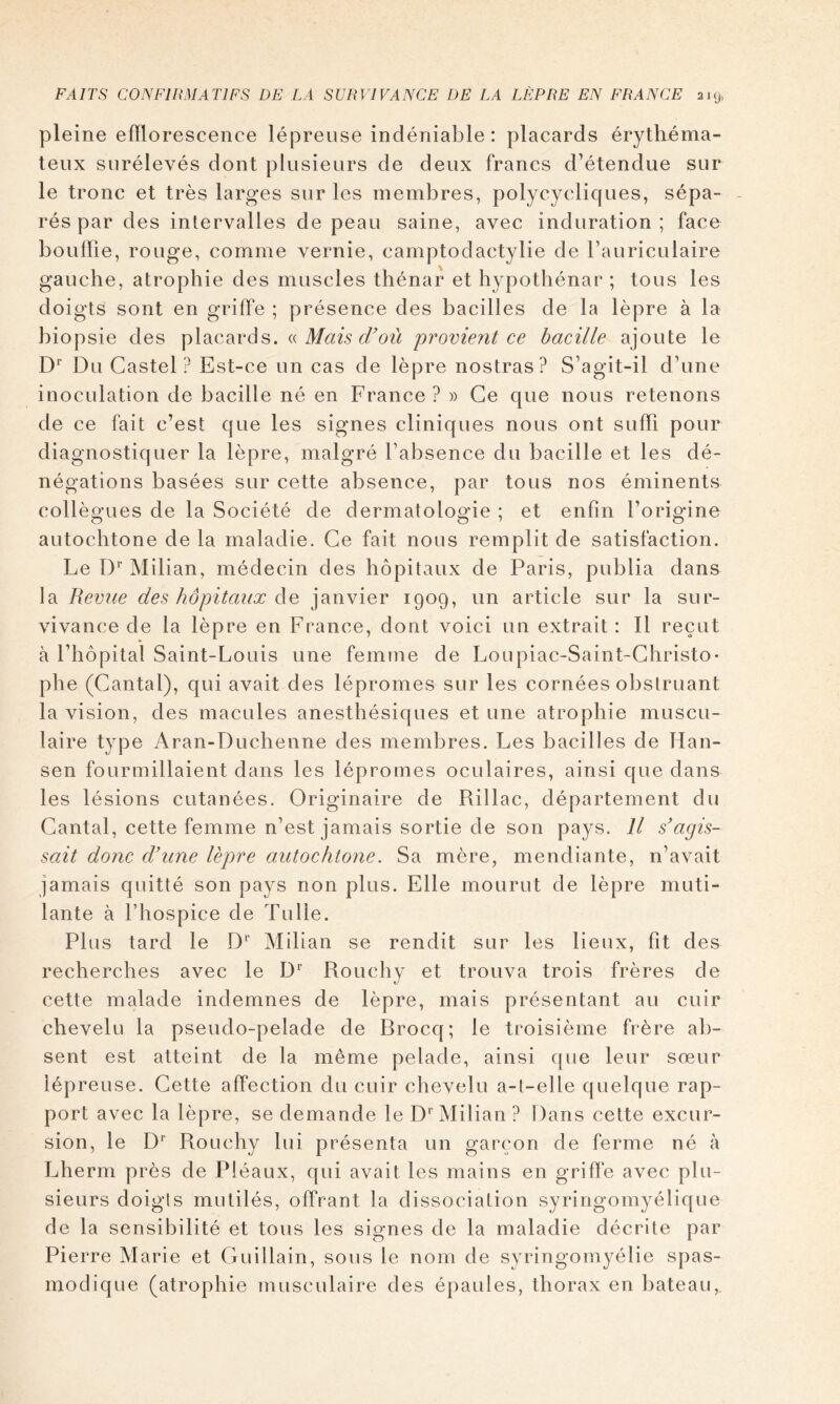 pleine efflorescence lépreuse indéniable: placards érythéma- teux surélevés dont plusieurs de deux francs d’étendue sur le tronc et très larges sur les membres, polycycliques, sépa- rés par des intervalles de peau saine, avec induration; face bouffie, rouge, comme vernie, camptodactylie de l’auriculaire gauche, atrophie des muscles thénar et hypothénar ; tous les doigts sont en griffe ; présence des bacilles de la lèpre à la biopsie des placards, (.i Mais d'où 'provient ce bacille ajoute le D* Du Castel? Est-ce un cas de lèpre nostras? S’agit-il d’une inoculation de bacille né en France? » Ce que nous retenons de ce fait c’est que les signes cliniques nous ont suffi pour diagnostiquer la lèpre, malgré l’absence du bacille et les dé- négations basées sur cette absence, par tous nos éminents collègues de la Société de dermatologie ; et enfin l’origine autochtone de la maladie. Ce fait nous remplit de satisfaction. Le ly Milian, médecin des hôpitaux de Paris, publia dans la Revne des hôpitaux de janvier 1909, un article sur la sur- vivance de la lèpre en France, dont voici un extrait : Il reçut à l’hôpital Saint-Louis une femme de Loupiac-Saint-Ghristo- phe (Cantal), qui avait des lépromes sur les cornées obstruant la vision, des macules anesthésiques et une atrophie muscu- laire type Aran-Duchenne des membres. Les bacilles de Han- sen fourmillaient dans les lépromes oculaires, ainsi que dans les lésions cutanées. Originaire de Rillac, département du Cantal, cette femme n’est jamais sortie de son pays. Il s'agis- sait donc d'une lèpre autochtone. Sa mère, mendiante, n’avait jamais quitté son pays non plus. Elle mourut de lèpre muti- lante à l’hospice de Tulle. Plus tard le D'’ Milian se rendit sur les lieux, fit des recherches avec le Rouchy et trouva trois frères de cette malade indemnes de lèpre, mais présentant au cuir chevelu la pseudo-pelade de Brocq; le troisième frère ab- sent est atteint de la même pelade, ainsi que leur sœur lépreuse. Cette affection du cuir chevelu a-t-elle quelque rap- port avec la lèpre, se demande le D*'Milian ? Dans cette excur- sion, le D* Rouchy lui présenta un garçon de ferme né à Lherm près de Pléaux, qui avait les mains en griffe avec plu- sieurs doigts mutilés, offrant la dissociation syringomyélique de la sensibilité et tous les signes de la maladie décrite par Pierre Marie et Guillain, sous le nom de syringomyélie spas- modique (atrophie musculaire des épaules, thorax en bateau.