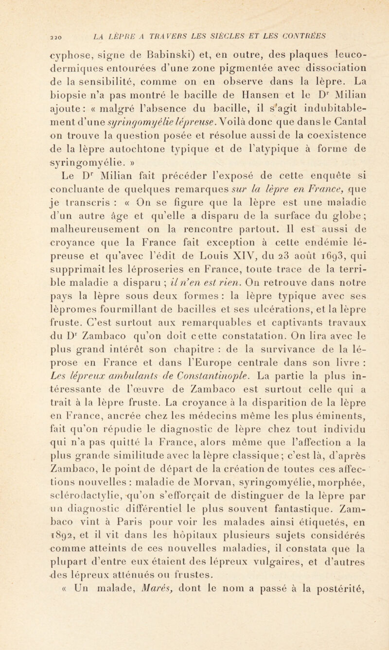 cyphose, signe de Babinski) et, en outre, des plaques leuco- dermiques entourées d’une zone pigmentée avec dissociation de la sensibilité, comme on en observe dans la lèpre. La biopsie n’a pas montré le bacille de Hansen et le Milian ajoute: «malgré l’absence du bacille, il s'agit indubitable- ment d’une Voilà donc que dans le Cantal on trouve la question posée et résolue aussi de la coexistence de la lèpre autochtone typique et de l’atypique à forme de syringomyélie. » Le D'’ Milian fait précéder l’exposé de cette enquête si concluante de quelques remarques sur la lèpre en France, que je transcris : « On se figure que la lèpre est une maladie d’un autre âge et qu’elle a disparu de la surface du globe; malheureusement on la rencontre partout. Il est aussi de croyance que la France fait exception à cette endémie lé- preuse el qu’avec l’édit de Louis XIV, du 23 août lôgS, qui supprimait les léproseries en France, toute trace de la terri- ble maladie a disparu ; il n’en est rien. On retrouve dans notre pays la lèpre sous deux formes : la lèpre typique avec ses lèpromes fourmillant de bacilles et ses ulcérations, et la lèpre fruste. C’est surtout aux remarquables et captivants travaux du Zambaco qu’on doit cette constatation. On lira avec le plus grand intérêt son chapitre : de la survivance de la lé- prose en France et dans l’Europe centrale dans son livre : Les lépreux ambulants de Constantinople. La partie la plus in- téressante de l’œuvre de Zambaco est surtout celle qui a trait à la lèpre fruste. La croyance à la disparition de la lèpre en France, ancrée chez les médecins même les plus éminents, fait qu’on répudie le diagnostic de lèpre chez tout individu qui n’a pas quitté la France, alors même que l’affection a la plus grande similitude avec la lèpre classique; c’est là, d’après Zambaco, le point de départ de la création de toutes ces aflec- tions nouvelles: maladie de Morvan, syringomyélie, morphée, sclérodactylie, qu’on s’efforcait de distinguer de la lèpre par un diagnostic différentiel le plus souvent fantastique. Zam- baco vint à Paris pour voir les malades ainsi étiquetés, en 1892, et il vit dans les hôpitaux plusieurs sujets considérés comme atteints de ces nouvelles maladies, il constata que la plupart d’entre eux étaient des lépreux vulgaires, et d’autres des lépreux atténués ou frustes. « Un malade, Marés, dont le nom a passé à la postérité.