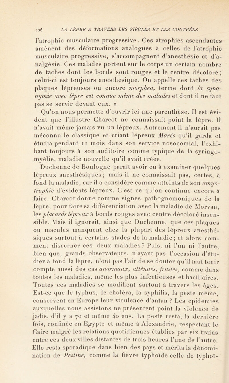 Tatrophie musculaire progressive. Ces atrophies ascendantes amènent des déformations analogues à celles de l’atrophie musculaire progressive, s’accompagnent d’anesthésie et d’a- nalgésie. Ces malades portent sur le corps un certain nombre de taches dont les bords sont rouges et le centre décoloré; celui-ci est toujours anesthésique. On appelle ces taches des plaques lépreuses ou encore morphea^ terme dont la syno- nymie avec lèpre est connue meme des malades et dont il ne faut pas se servir devant eux. » Qu’on nous permette d’ouvrir ici une parenthèse. 11 est évi- dent que l’illustre Charcot ne connaissait point la lèpre. Il n’avait même jamais vu un lépreux. Autrement il n’aurait pas méconnu le classique et criant lépreux Mares qu’il garda et étudia pendant ii mois dans son service nosocomial, l’exhi- bant toujours à son auditoire comme typique de la syringo- myélie, maladie nouvelle qu’il avait créée. Duchenne de Boulogne paraît avoir eu à examiner quelques lépreux anesthésiques; mais il ne connaissait pas, certes, à fond la maladie, car il a considéré comme atteints de son amyo- trophie d’évidents lépreux. C’est ce qu’on continue encore à faire. Charcot donne comme signes pathognomoniques de la lèpre, pour faire sa différenciation avec la maladie de Morvan, \esplacards lépreux k bords rouges avec centre décoloré insen- sible. Mais il ignorait, ainsi que Duchenne, que ces plaques ou macules manquent chez la plupart des lépreux anesthé- siques surtout à certains stades de la maladie; et alors com- ment discerner ces deux maladies ? Puis, ni l’un ni l’autre, bien que, grands observateurs, n’ayant pas l’occasion d’étu- dier à fond la lèpre, n’ont pas l’air de se douter qu’il faut tenir compte aussi des cas anormaux, atténués^ frustes, comme dans toutes les maladies, même les plus infectieuses et bacillaires. Toutes ces maladies se modifient surtout à travers les âges. Est-ce que le typhus, le choléra, la syphilis, la peste même, conservent en Europe leur virulence d’antan ? Les épidémies auxquelles nous assistons ne présentent point la violence de jadis, d’il y a 70 et même 4o ans. La peste resta, la dernière fois, confinée en Egypte et même à Alexandrie, respectant le Caire malgré les relations quotidiennes établies par six trains entre ces deux villes distantes de trois heures l’une de l’autre. Elle resta sporadique dans bien des pays et mérita la dénomi- nation de Pestine, comme la fièvre typhoïde celle de typhoï-