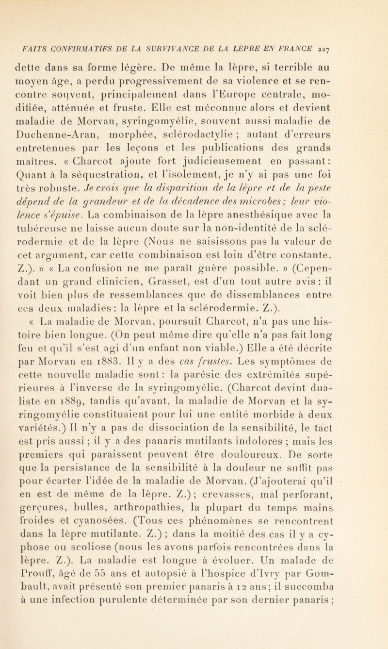 dette dans sa forme légère. De même la lèpre, si terrible au moyen âge, a perdu progressivement de sa violence et se ren- contre souvent, principalement dans l’Europe centrale, mo- ditiée, atténuée et fruste. Elle est méconnue alors et devient maladie de Morvan, syringomyélie, souvent aussi maladie de Duchenne-Aran, morphée, sclérodactylie ; autant d’erreurs entretenues par les leçons et les publications des grands maîtres. «Charcot ajoute fort judicieusement en passant: Quant à la séquestration, et l’isolement, je n’y ai pas une foi très robuste. Je crois que la dispa7Ùtion de la lèpre et de la peste dépend de la grandeur et de la décadence des microbes ; leur vio- lence s’épuise. La combinaison de la lèpre anesthésique avec la tubéreuse ne laisse aucun doute sur la non-identité de la sclé- rodermie et de la lèpre (Nous ne saisissons pas la valeur de cet argument, car cette combinaison est loin d’être constante. Z.). » « La confusion ne me paraît guère possible. » (Cepen- dant un grand clinicien, Grasset, est d’un tout autre avis: il voit bien plus de ressemblances que de dissemblances entre ces deux maladies : la lèpre et la sclérodermie. Z.). « La maladie de Morvan, poursuit Charcot, n’a pas une his- toire bien longue. (On peut même dire qu’elle n’a pas fait long feu et qu’il s’est agi d’un enfant non viable.) Elle a été décrite par Morvan en i883. H y a des cas frustes. Les symptômes de cette nouvelle maladie sont : la parésie des extrémités supé- rieures à l'inverse de la syringomyélie. (Charcot devint dua- liste en 1889, tandis qu’avant, la maladie de Morvan et la sy- ringomyélie constituaient pour lui une entité morbide à deux variétés.) 11 n’y a pas de dissociation de la sensibilité, le tact est pris aussi ; il y a des panaris mutilants indolores ; mais les premiers qui paraissent peuvent être douloureux. De sorte que la persistance de la sensibilité à la douleur ne suffit pas pour écarter l’idée de la maladie de Morvan. (J’ajouterai qu’il en est de même de la lèpre. Z.); crevasses, mal perforant, gerçures, bulles, arthropathies, la plupart du temps mains froides et cyanosées. (Tous ces phénomènes se rencontrent dans la lèpre mutilante. Z.) ; dans la moitié des cas il y a cy- phose ou scoliose (nous les avons parfois rencontrées dans la lèpre. Z.). La maladie est longue à évoluer. Un malade de ProufF, âgé de 55 ans et autopsié à l’hospice d’ivry par Gom- bault, avait présenté son premier panaris à 12 ans; il succomba à une infection purulente déterminée par son dernier panaris ;