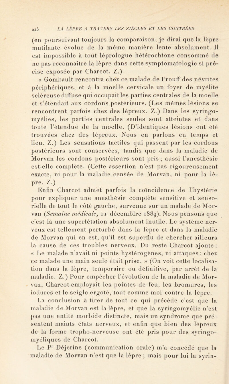 (en poursuivant toujours la comparaison, je dirai que la lèpre mutilante évolue de la même manière lente absolument. 11 est impossible à tout léprologue hétérochtone consommé de ne pas reconnaître la lèpre dans cette symptomatologie si pré- cise exposée par Charcot. Z.) « Gombault rencontra chez ce malade de ProufF des névrites périphériques, et à la moelle cervicale un foyer de myélite scléreuse diffuse qui occupait les parties centrales de la moelle et s’étendait aux cordons postérieurs. (Les mêmes lésions se rencontrent parfois chez des lépreux. Z.) Dans les syringo- myélies, les parties centrales seules sont atteintes et dans toute l’étendue de la moelle. (D’identiques lésions ont été trouvées chez des lépreux. Nous en parlons en temps et lieu. Z.) Les sensations tactiles qui passent par les cordons postérieurs sont conservées, tandis que dans la maladie de Morvan les cordons postérieurs sont pris ; aussi l’anesthésie est-elle complète. (Cette assertion n’est pas rigoureusement exacte, ni pour la maladie censée de Morvan, ni pour la lè- pre. Z.) Enfin Charcot admet parfois la coïncidence de l’hystérie pour expliquer une anesthésie complète sensitive et senso- rielle de tout le côté gauche, survenue sur un malade de Mor- van (Semaine médicale, ii décemblre 1889). Nous pensons que c’est là une superfétation absolument inutile. Le système ner- veux est tellement perturbé dans la lèpre et dans la maladie de Morvan qui en est, qu’il est superflu de chercher ailleurs la cause de ces troubles nerveux. Du reste Charcot ajoute : « Le malade n’avait ni points hystérogènes, ni attaques ; chez ce malade une main seule était prise. » (On voit cette localisa- tion dans la lèpre, temporaire ou définitive, par arrêt de la maladie. Z.) Pour empêcher l’évolution de la maladie de Mor- ^ van, Charcot employait les pointes de feu, les bromures, les iodures et le seigle ergoté, tout comme moi contre la lèpre. La conclusion à tirer de tout ce qui précède c’est que la maladie de Morvan est la lèpre, et que la syringomyélie n’est pas une entité morbide distincte, mais un syndrome que pré- sentent maints états nerveux, et enfin que bien des lépreux de la forme tropho-nerveuse ont été pris pour des syringo- myéliques de Charcot. Le Déjerine (communication orale) m’a concédé que la maladie de Morvan n’est que la lèpre ; mais pour lui la syrin-