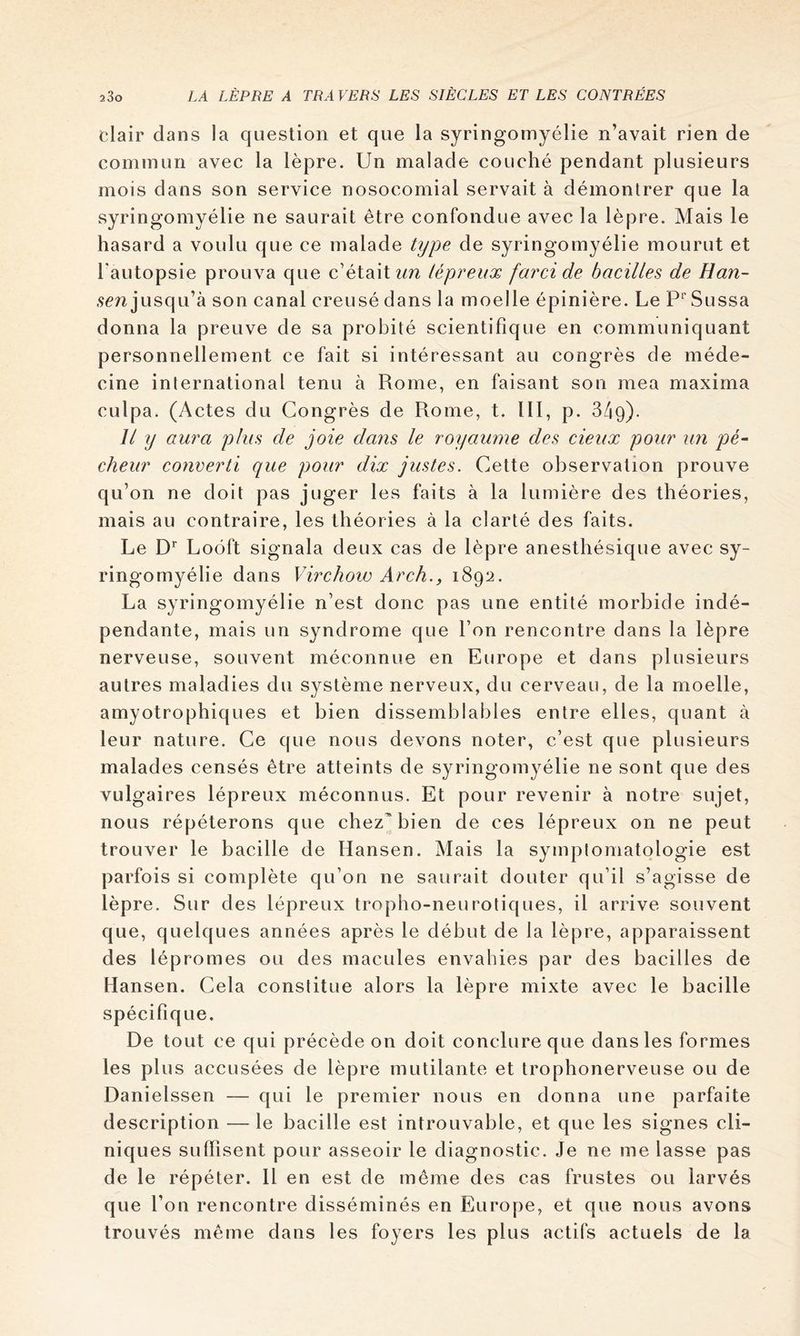 clair dans la question et que la syringomyélie n’avait rien de commun avec la lèpre. Un malade couché pendant plusieurs mois dans son service nosocomial servait à démontrer que la syringomyélie ne saurait être confondue avec la lèpre. Mais le hasard a voulu que ce malade type de syringomyélie mourut et l'autopsie prouva que c’était zm lépreux farci de bacilles de Han- .9cn jusqu’à son canal creusé dans la moelle épinière. Le P‘' Sussa donna la preuve de sa probité scientifique en communiquant personnellement ce fait si intéressant au congrès de méde- cine international tenu à Rome, en faisant son mea maxirna culpa. (Actes du Congrès de Rome, t. lll, p. Bàq). Il y aura plus de joie dans le royaume des deux pour un pé~ cheur converti que pour dix justes. Cette observation prouve qu’on ne doit pas juger les faits à la lumière des théories, mais au contraire, les théories à la clarté des faits. Le Loôft signala deux cas de lèpre anesthésique avec sy- ringomyélie dans Virchow Arch., 1892. La syringomyélie n’est donc pas une entité morbide indé- pendante, mais un syndrome que l’on rencontre dans la lèpre nerveuse, souvent méconnue en Europe et dans plusieurs autres maladies du système nerveux, du cerveau, de la moelle, amyotrophiques et bien dissemblables entre elles, quant à leur nature. Ce que nous devons noter, c’est que plusieurs malades censés être atteints de syringomyélie ne sont que des vulgaires lépreux méconnus. Et pour revenir à notre sujet, nous répéterons que chez bien de ces lépreux on ne peut trouver le bacille de Hansen. Mais la symptomatologie est parfois si complète qu’on ne saurait douter qu’il s’agisse de lèpre. Sur des lépreux tropho-neurotiques, il arrive souvent que, quelques années après le début de la lèpre, apparaissent des lépromes ou des macules envahies par des bacilles de Hansen. Cela constitue alors la lèpre mixte avec le bacille spécifique. De tout ce qui précède on doit conclure que dans les formes les plus accusées de lèpre mutilante et trophonerveuse ou de Danielssen — qui le premier nous en donna une parfaite description — le bacille est introuvable, et que les signes cli- niques suffisent pour asseoir le diagnostic. Je ne me lasse pas de le répéter. H en est de même des cas frustes ou larvés que l’on rencontre disséminés en Europe, et que nous avons trouvés même dans les foyers les plus actifs actuels de la