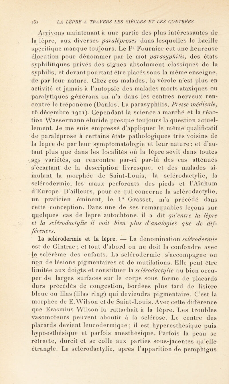 Arrivons maintenant à une partie des plus intéressantes de la lèpre, aux diverses pavaléproses dans lesquelles le bacille spécifique manque toujours. Le Fournier eut une heureuse élocution pour dénommer par le mot parasyphilisy des états syphilitiques privés des signes absolument classiques de la syphilis, et devant pourtant être placés sous la même enseigne, de par leur nature. Chez ces malades, la vérole n’est plus en activité et jamais à l’autopsie des malades morts ataxiques ou paralytiques généraux on n’a dans les centres nerveux ren- contré le tréponème (Danlos, La parasyphilis. Presse médicale^ i6 décembre 1911). Cependant la science a marché et la réac- tion Wassermann élucide presque toujours la question actuel- lement. Je me suis empressé d’appliquer le même qualificatif de paraléprose à certains états pathologiques très voisins de la lèpre de par leur symptomatologie et leur nature ; et d’au- tant plus que dans les localités où la lèpre sévit dans toutes ses variétés, on rencontre par-ci par-là des cas atténués s’écartant de la description livresque, et des malades si- mulant la morphée de Saint-Louis, la sclérodactylie, la sclérodermie, les maux perforants des pieds et l’Aïnhum d’Europe. D’ailleurs, pour ce qui concerne la sclérodactylie, un praticien éminent, le P* Grasset, m’a précédé dans cette conception. Dans une de ses remarquables leçons sur quelques cas de lèpre autochtone, il a dit qu’entre la lèpre et la sclérodactylie il voit bien plus d’analogies que de dif- férences. La sclérodermie et la lèpre. — La dénomination sclérodermie est de Gintrac ; et tout d’abord on ne doit la confondre avec Je sclérème des enfants. La sclérodermie s’accompagne ou non de lésions pigmentaires et de mutilations. Elle peut être limitée aux doigts et constituer la sclérodactylie ou bien occu- per de larges surfaces sur le corps sous forme de placards durs précédés de congestion, bordées plus tard de lisière bleue ou lilas (lilas ring) qui deviendra pigmentaire. C’est la morphée de E. Wilson et de Saint-Louis. Avec cette différence que Erasmius Wilson la rattachait à la lèpre. Les troubles vasomoteurs peuvent aboutir à la sclérose. Le centre des placards devient leucodermique ; il est hyperesthésique puis hypoesthésique et parfois anesthésique. Parfois la peau se rétracte, durcit et se colle aux parties sous-jacentes qu’elle étrangle. La sclérodactylie, après l’apparition de pemphigus