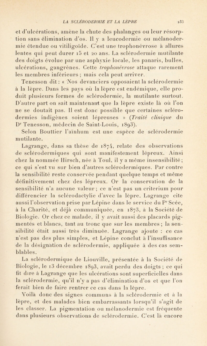 et d’ulcérations, amène la chute des phalanges ou leur résorp- tion sans élimination d’os. 11 y a leucodermie ou mélanoder- mie étendue ou vitiligoïde. C’est une trophonévrose à allures lentes qui peut durer i5 et 20 ans. La sclérodermie mutilante des doigts évolue par une asphyxie locale, les panaris, bulles, ulcérations, gangrènes. Cette trophonévrose attaque rarement les membres inférieurs ; mais cela peut arriver. Tenesson dit : « 'Nos devanciers opposaient la sclérodermie à la lèpre. Dans les pays où la lèpre est endémique, elle pro- duit plusieurs formes de sclérodermie, la mutilante surtout. D’autre part on sait maintenant que la lèpre existe là où l’on ne se doutait pas. 11 est donc possible que certaines scléro- dermies indigènes soient lépreuses » (Traité clinique du D^ Tenesson, médecin de Saint-Louis, 1898). Selon Bouttier l’aïnhum est une espèce de sclérodermie mutilante. Lagrange, dans sa thèse de 1874, relate des observations de sclérodermiques qui sont manifestement lépreux. Ainsi chez la nommée Hirsch, née à Toul, il y a même insensibilité; ce qui s’est vu sur bien d’autres sclérodermiques. Par contre la sensibilité reste conservée pendant quelque temps et même définitivement chez des lépreux. Or la conservation de la sensibilité n’a aucune valeur ; ce n’est pas un critérium pour différencier la sclérodactylie d’avec la lèpre. Lagrange cite aussi l’observation prise parLépine dans le service duP^Scée, à la Charité, et déjà communiquée, en 1878, à la Société de Biologie. Or chez ce malade, il y avait aussi des placards pig- mentés et blancs, tant au tronc que sur les membres ; la sen- sibilité était aussi très diminuée. Lagrange ajoute : ce cas n’est pas des plus simples, et Lépine conclut à l’insuffisance de la désignation de sclérodermie, appliquée à des cas sem- blables. La sclérodermique de Liouville, présentée à la Société de Biologie, le 18 décembre 1898, avait perdu des doigts ; ce qui fit dire à Lagrange que les ulcérations sont superficielles dans la sclérodermie, qu’il n’y a pas d’élimination d’os et que l’on ferait bien de faire rentrer ce cas dans la lèpre. Voilà donc des signes communs à la sclérodermie et à la lèpre, et des malades bien embarrassants lorsqu’il s’agit de les classer. La pigmentation ou mélanodermie est fréquente dans plusieurs observations de sclérodermie. C’est là encore