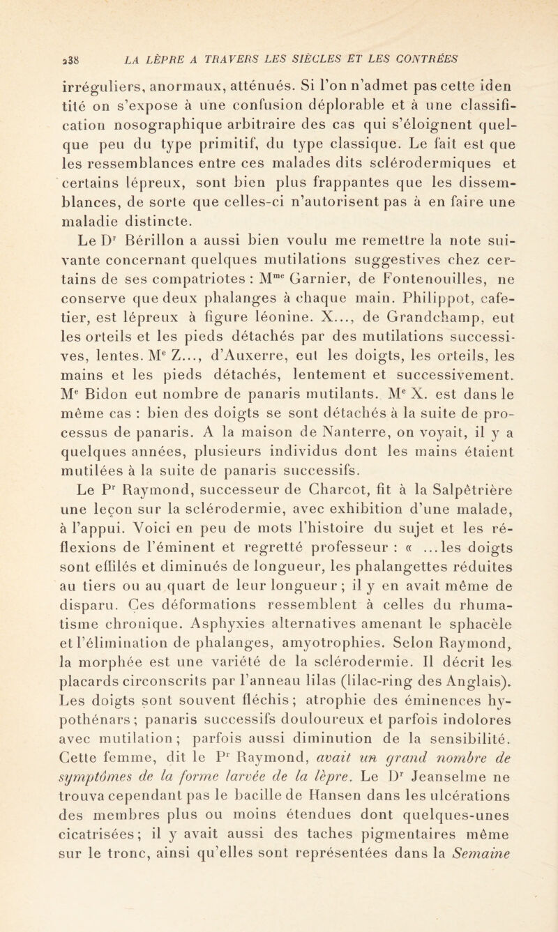 irréguliers, anormaux, atténués. Si Ton n’admet pas cette iden tité on s’expose à une confusion déplorable et à une classifi- cation nosographique arbitraire des cas qui s’éloignent quel- que peu du type primitif, du type classique. Le fait est que les ressemblances entre ces malades dits sclérodermiques et certains lépreux, sont bien plus frappantes que les dissem- blances, de sorte que celles-ci n’autorisent pas à en faire une maladie distincte. Le D’' Bérillon a aussi bien voulu me remettre la note sui- vante concernant quelques mutilations suggestives chez cer- tains de ses compatriotes : M™® Garnier, de Fontenouilles, ne conserve que deux phalanges à chaque main. Philippot, cafe- tier, est lépreux à figure léonine. X..., de Grandchamp, eut les orteils et les pieds détachés par des mutilations successi- ves, lentes. ]VP Z..., d’Auxerre, eul les doigts, les orteils, les mains et les pieds détachés, lentement et successivement. Bidon eut nombre de panaris mutilants. X. est dans le même cas : bien des doigts se sont détachés à la suite de pro- cessus de panaris. A la maison de Nanterre, on voyait, il y a quelques années, plusieurs individus dont les mains étaient mutilées à la suite de panaris successifs. Le Baymond, successeur de Charcot, fit à la Salpêtrière une leçon sur la sclérodermie, avec exhibition d’une malade, à l’appui. Voici en peu de mots l’histoire du sujet et les ré- flexions de l’éminent et regretté professeur : « ...les doigts sont effilés et diminués de longueur, les phalangettes réduites au tiers ou au quart de leur longueur ; il y en avait même de disparu. Ces déformations ressemblent à celles du rhuma- tisme chronique. Asphyxies alternatives amenant le sphacèle et l’élimination de phalanges, amyotrophies. Selon Raymond, la morphée est une variété de la sclérodermie. Il décrit les placards circonscrits par l’anneau lilas (lilac-ring des Anglais). Les doigts sont souvent fléchis; atrophie des éminences hy- pothénars; panaris successifs douloureux et parfois indolores avec mutilation; parfois aussi diminution de la sensibilité. Cette femme, dit le P'' Raymond, avait un grand nombre de symptômes de la forme larvée de la lèpre. Le D*' Jeanselme ne trouva cependant pas le bacille de Hansen dans les ulcérations des membres plus ou moins étendues dont quelques-unes cicatrisées ; il y avait aussi des taches pigmentaires même sur le tronc, ainsi qu’elles sont représentées dans la Semaine