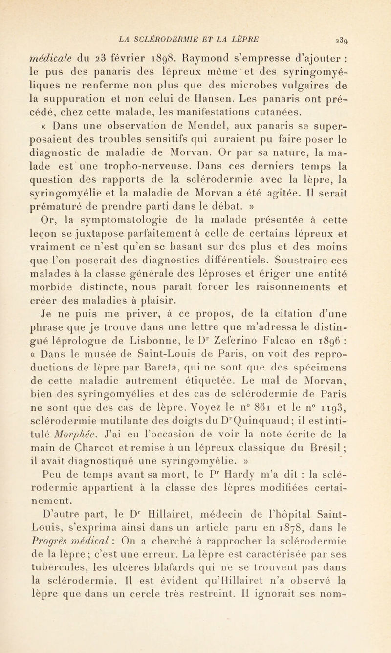 2 3^ médicale da 23 février 1898. Raymond s’empresse d’ajouter : le pus des panaris des lépreux même et des syringomyé- liq ues ne renferme non plus que des microbes vulgaires de la suppuration et non celui de Hansen. Les panaris ont pré- cédé, chez cette malade, les manifestations cutanées. « Dans une observation de Mendel, aux panaris se super- posaient des troubles sensitifs qui auraient pu faire poser le diagnostic de maladie de Morvan. Or par sa nature, la ma- lade est’une tropho-nerveuse. Dans ces derniers temps la question des rapports de la sclérodermie avec la lèpre, la syringomyélie et la maladie de Morvan a été agitée. Il serait prématuré de prendre parti dans le débat. » Or, la symptomatologie de la malade présentée à cette leçon se juxtapose parfaitement à celle de certains lépreux et vraiment ce n’est qu’en se basant sur des plus et des moins que l’on poserait des diagnostics différentiels. Soustraire ces malades à la classe générale des léproses et ériger une entité morbide distincte, nous paraît forcer les raisonnements et créer des maladies à plaisir. Je ne puis me priver, à ce propos, de la citation d’une phrase que je trouve dans une lettre que m’adressa le distin- gué léprologue de Lisbonne, le D^ Zeferino Falcao en 1896 : <( Dans le musée de Saint-Louis de Paris, on voit des repro- ductions de lèpre par Baréta, qui ne sont que des spécimens de cette maladie autrement étiquetée. Le mal de Morvan, bien des syringomyélies et des cas de sclérodermie de Paris ne sont que des cas de lèpre. Voyez le n° 861 et le n® 1193, sclérodermie mutilante des doigts du D^'Quinquaud ; il est inti- tulé Morphée. J’ai eu l’occasion de voir la note écrite de la main de Charcot et remise à un lépreux classique du Brésil ; il avait diagnostiqué une syringomyélie. » Peu de temps avant sa mort, le P* Hardy m’a dit : la sclé- rodermie appartient à la classe des lèpres modifiées certai- nement. D’autre part, le D'^ Hillairet, médecin de l’hôpital Saint- Louis, s’exprima ainsi dans un article paru en 1878, dans le Progrès médical : On a cherché à rapprocher la sclérodermie de la lèpre ; c’est une erreur. La lèpre est caractérisée par ses tubercules, les ulcères blafards qui ne se trouvent pas dans la sclérodermie. Il est évident qu’Hillairet n’a observé la lèpre que dans un cercle très restreint. 11 ignorait ses nom-