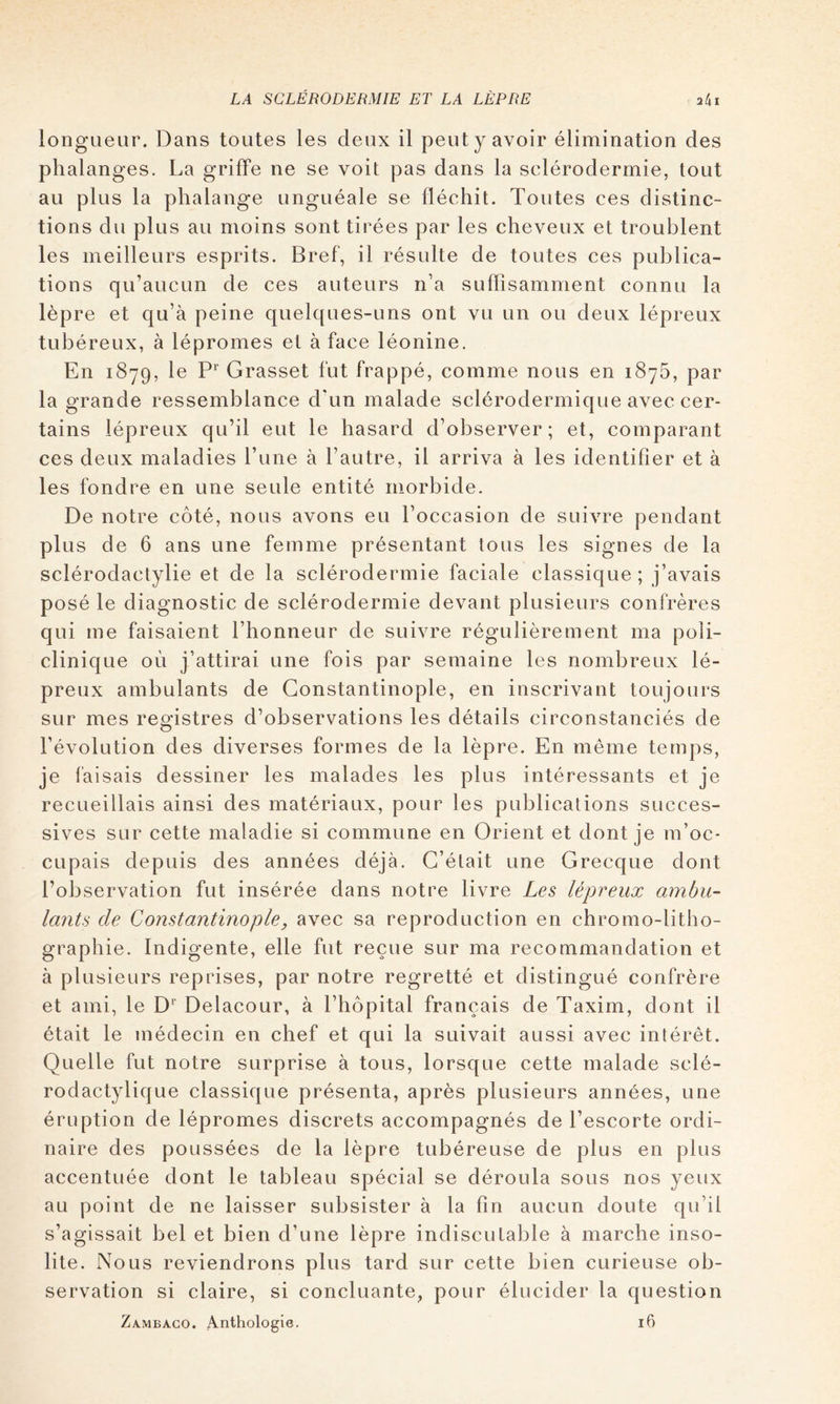 iongueur. Dans toutes les deux il peut y avoir élimination des phalanges. La griffe ne se voit pas dans la sclérodermie, tout au plus la phalange unguéale se fléchit. Toutes ces distinc- tions du plus au moins sont tirées par les cheveux et troublent les meilleurs esprits. Bref, il résulte de toutes ces publica- tions qu’aucun de ces auteurs n’a suffisamment connu la lèpre et qu’à peine quelques-uns ont vu un ou deux lépreux tubéreux, à lépromes et à face léonine. En 1879, le P’’ Grasset fut frappé, comme nous en 1876, par la grande ressemblance d’un malade sclérodermique avec cer- tains lépreux qu’il eut le hasard d’observer; et, comparant ces deux maladies l’une à l’autre, il arriva à les identifier et à les fondre en une seule entité morbide. De notre côté, nous avons eu l’occasion de suivre pendant plus de 6 ans une femme présentant tous les signes de la sclérodactylie et de la sclérodermie faciale classique; j’avais posé le diagnostic de sclérodermie devant plusieurs confrères qui me faisaient l’honneur de suivre régulièrement ma poli- clinique où j’attirai une fois par semaine les nombreux lé- preux ambulants de Constantinople, en inscrivant toujours sur mes registres d’observations les détails circonstanciés de l’évolution des diverses formes de la lèpre. En même temps, je faisais dessiner les malades les plus intéressants et je recueillais ainsi des matériaux, pour les publications succes- sives sur cette maladie si commune en Orient et dont je m’oc- cupais depuis des années déjà. C’était une Grecque dont l’observation fut insérée dans notre livre Les lépreux ambu- lants de Constantinople, avec sa reproduction en chromo-litho- graphie. Indigente, elle fut reçue sur ma recommandation et à plusieurs reprises, par notre regretté et distingué confrère et ami, le D*' Delacour, à l’hôpital français de Taxim, dont il était le médecin en chef et qui la suivait aussi avec intérêt. Quelle fut notre surprise à tous, lorsque cette malade sclé- rodactylique classique présenta, après plusieurs années, une éruption de lépromes discrets accompagnés de l’escorte ordi- naire des poussées de la lèpre tubéreuse de plus en plus accentuée dont le tableau spécial se déroula sous nos yeux au point de ne laisser subsister à la fin aucun doute qu’il s’agissait bel et bien d’une lèpre indiscutable à marche inso- lite. Nous reviendrons plus tard sur cette bien curieuse ob- servation si claire, si concluante, pour élucider la question Zambaco. Anthologie. 16