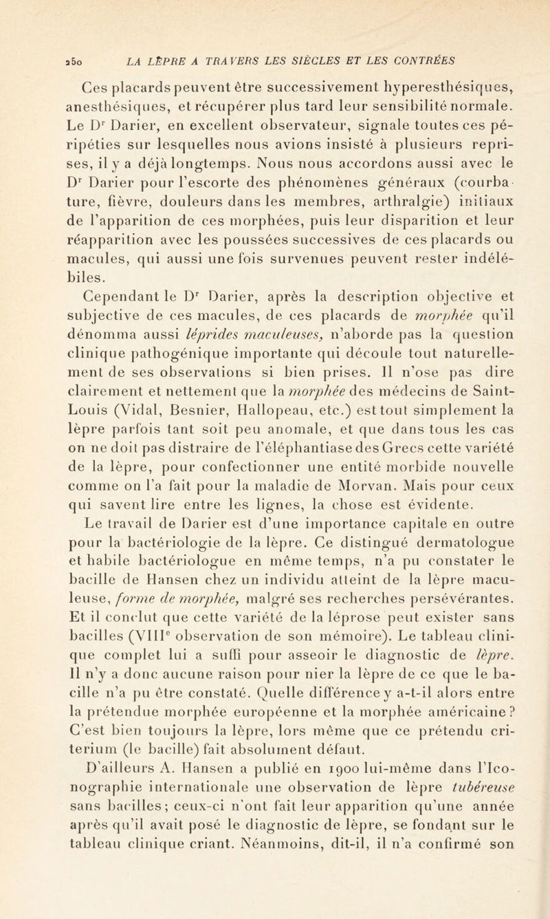 Ces placards peuvent être successivement hyperesthésiques^ anesthésiques, et récupérer plus tard leur sensibilité normale. Le Darier, en excellent observateur, signale toutes ces pé- ripéties sur lesquelles nous avions insisté à plusieurs repri- ses, il y a déjà longtemps. Nous nous accordons aussi avec le D* Darier pour l’escorte des phénomènes généraux (courba ture, fièvre, douleurs dans les membres, arthralgie) initiaux de l’apparition de ces morphées, puis leur disparition et leur réapparition avec les poussées successives de ces placards ou macules, qui aussi une fois survenues peuvent rester indélé- biles. Cependant le D* Darier, après la description objective et subjective de ces macules, de ces placards de morphée qu’il dénomma aussi léprides maculeuses, n’aborde pas la question clinique pathogénique importante qui découle tout naturelle- ment de ses observations si bien prises. 11 n’ose pas dire clairement et nettement que la morphée des médecins de Saint- Louis (Vidal, Besnier, Hallopeau, etc.) est tout simplement la lèpre parfois tant soit peu anomale, et que dans tous les cas on ne doit pas distraire de l’éléphantiase des Grecs cette variété de la lèpre, pour confectionner une entité morbide nouvelle comme on l’a fait pour la maladie de Morvan. Mais pour ceux qui savent lire entre les lignes, la chose est évidente. Le travail de Darier est d’une importance capitale en outre pour la bactériologie de la lèpre. Ce distingué dermatologue et habile bactériologue en même temps, n’a pu constater le bacille de Hansen chez un individu atteint de la lèpre macu- leuse, forme de morphée, malgré ses recherches persévérantes. Et il conclut que cette variété de la léprose peut exister sans bacill es (VIII® observation de son mémoire). Le tableau clini- que complet lui a sufh pour asseoir le diagnostic de lèpre. Il n’y a donc aucune raison pour nier la lèpre de ce que le ba- cille n’a pu être constaté. Quelle différence y a-t-il alors entre la prétendue morphée européenne et la morphée américaine? C’est bien toujours la lèpre, lors même que ce prétendu cri- térium (le bacille) fait absolument défaut. D’ailleurs A. Hansen a publié en 1900 lui-même dans l’Ico- nographie internationale une observation de lèpre tubéreuse sans bacilles; ceux-ci n’ont fait leur apparition qu’une année après qu’il avait posé le diagnostic de lèpre, se fondant sur le tableau clinique criant. Néanmoins, dit-il, il n’a confirmé son