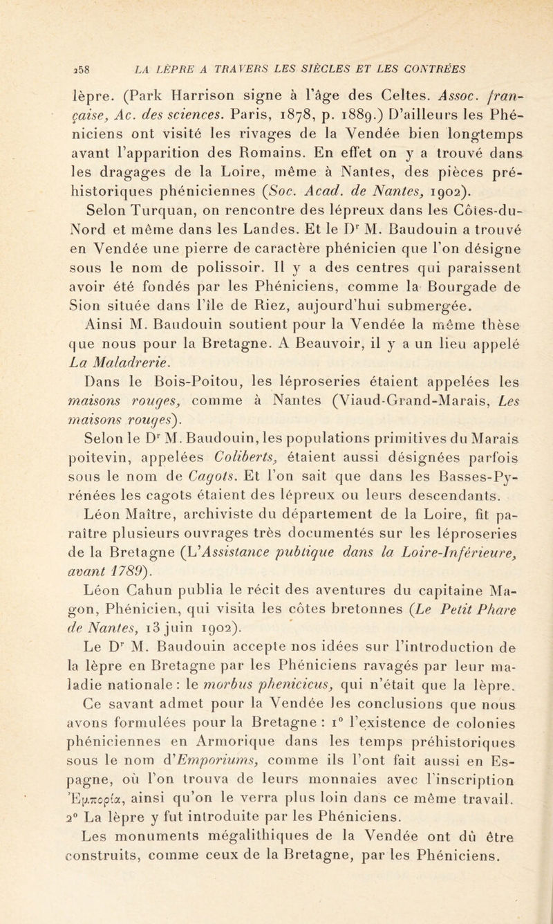 lèpre. (Park Harrison signe à l’âge des Celtes. Assoc. jran- caise, Ac. des sciences. Paris, 1878, p. 1889.) D’ailleurs les Phé- niciens ont visité les rivages de la Vendée bien longtemps avant l’apparition des Romains. En effet on y a trouvé dana les dragages de la Loire, même à Nantes, des pièces pré- historiques phéniciennes (Soc. Acad, de Nantes, 1902). Selon Turquan, on rencontre des lépreux dans les Coies-du- Nord et même dans les Landes. Et le M. Baudouin a trouvé en Vendée une pierre de caractère phénicien que l’on désigne sous le nom de polissoir. Il y a des centres qui paraissent avoir été fondés par les Phéniciens, comme la Bourgade de Sion située dans Pile de Riez, aujourd’hui submergée. Ainsi M. Baudouin soutient pour la Vendée la môme thèse que nous pour la Bretagne. A Beauvoir, il y a un lieu appelé La Maladrerie. Dans le Bois-Poitou, les léproseries étaient appelées les maisons ronges, comme à Nantes (Viaud-Grand-Marais, Les maisons rouges'). Selon le D'’ M. Baudouin, les populations primitives du Marais poitevin, appelées Coliberts, étaient aussi désignées parfois sous le nom de Cagots. Et l’on sait que dans les Basses-Py- rénées les cagots étaient des lépreux ou leurs descendants. Léon Maître, archiviste du département de la Loire, fit pa- raître plusieurs ouvrages très documentés sur les léproseries de la Bretagne (\LAssistance publigue dans la Loire-Inférieure, avant 1789). Léon Gahun publia le récit des aventures du capitaine Ma- gon, Phénicien, qui visita les côtes bretonnes (Le Petit Phare de Nantes, i3juin 1902). Le D’’ M. Baudouin accepte nos idées sur l’introduction de la lèpre en Bretagne par les Phéniciens ravagés par leur ma- ladie nationale: le morbus phéniciens, qui n’était que la lèpre. Ce savant admet pour la Vendée les conclusions que nous avons formulées pour la Bretagne : i*’ l’existence de colonies phéniciennes en Armorique dans les temps préhistoriques sous le nom à'Emporiums, comme ils Pont fait aussi en Es- pagne, où l’on trouva de leurs monnaies avec l’inscription ’E[j.TCop(a, ainsi qu’on le verra plus loin dans ce même travail. 2® La lèpre y fut introduite par les Phéniciens. Les monuments mégalithiques de la Vendée ont du être construits, comme ceux de la Bretagne, par les Phéniciens.