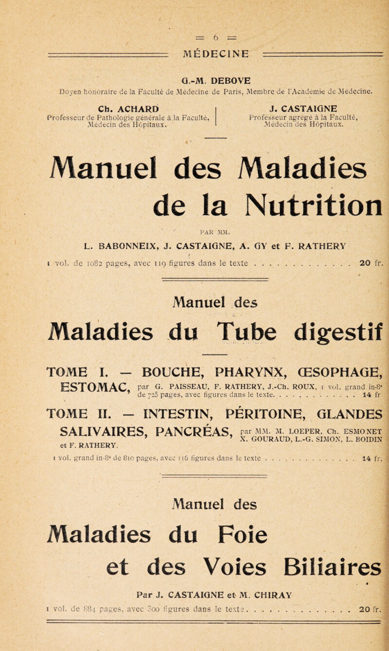 MÉDECINE O.-M. DEBOVE Doyen honoraire de la Faculté de Médecine de Paris, Membre de l’Académi-e de Médecine. Ch. ACHARD Professeur de Pathologie générale à la Faculté, Médecin des fîôpitaux. J. CASTAIONE Professeur agrégé à la Faculté, Médecin des Hôpitaux. Manuel des Maladies de la Nutrition PAR .ALM. L. BABONNEIX, J. CASTAIGNE, A. GY et F. RATHERY f i vol. de Î082 pages, avec 119 figures dans le texte 20 fr. P Manuel des Maladies du Tube digfestif TOME I. — BOUCHE, PHARYNX, ŒSOPHAGE, ESTOMAC, par G. PAISSEAU, F. RATHERY, J.-Ch. ROUX, i vol. grand in-8® ’ de 725 pages, avec figures dans le texte . 14 fr I TOME II. — INTESTIN, PÉRITOINE, GLANDES et F. RATHERY. î vol. grand in-8“ de 810 pages, avec 116 figures dans le texte 14 fr. PANCREAS par MM. M. LOEPER, Ch. ESMONET ’ X. GOURAUD, L.-G. SIMON, L. BOIDIN SALIVAIRES Manuel des Maladies du Foie et des Voies Biliaires Par J. CASTAIGNE et M. CKIRAY I voi. de 884 pages, avec 3oo figures dans le texte 20 fr.