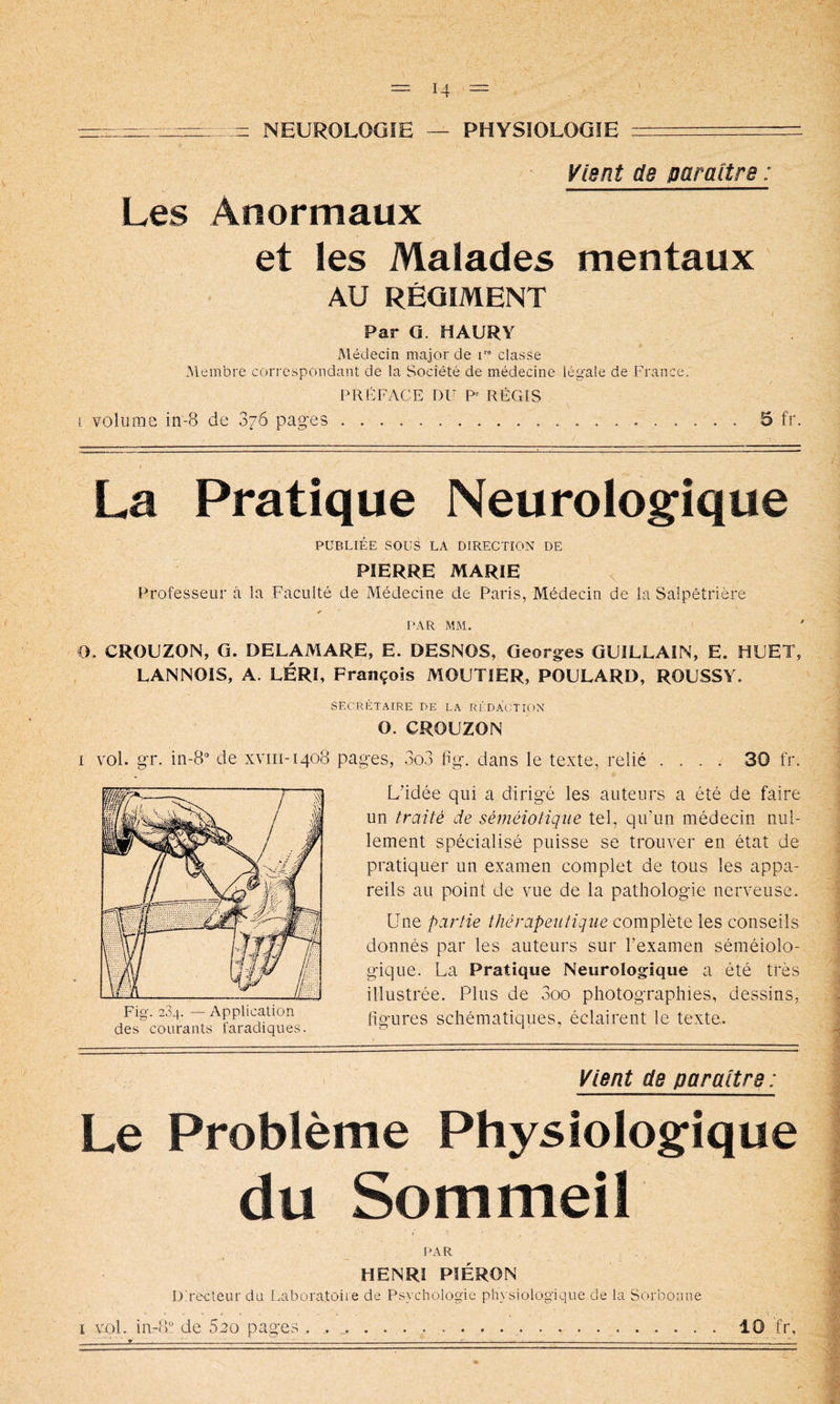 NEUROLOGiE — PHYSIOLOGIE Vient de paraître : Les Anormaux et les Malades mentaux AU RÉGIMENT Par G. HAURY Médecin major de T” classe Membre correspondant de la Société de médecine légale de France. PRÉFACE DU P RÉGIS i volume in-8 de 876 pages 5 fr La Pratique Neurologique PUBLIÉE SOüS LA DIRECTION DE PIERRE MARIE ^ Professeur à la Faculté de Médecine de Paris, Médecin de la Salpêtrière y PAR MM. O, CROUZON, G. DELAMARE, E. DESNOS, Georges GUiLLAIN, E. HUET, LANNOIS, A. LÉRI, François MOUTIER, FOULARD, ROUSSY. SECRÉTAIRE DE LA RÉDACTION O. CROUZON I vol. gr. 111-8“ de xvni-1408 pages, 3o3 Fg. dans le texte, relié .... 30 fr. L’idée qui a dirigé les auteurs a été de faire un traité de séméiotique tel, qu’un médecin nul- lement spécialisé puisse se trouver en état de pratiquer un examen complet de tous les appa- reils au point de vue de la pathologie nerveuse. Une partie thérapeutique complète les conseils donnés par les auteurs sur l’examen séméiolo- gique. La Pratique Neurologique a été très illustrée. Plus de 3oo photographies, dessins, Fig. 234. — Application figures schématiques, éclairent le texte, des courants taradiques. ^ i ’ Vient de paraître : Le Problème Physiologique du Sommeil PAR HENRI PIÉRON D'.recleur du Laboratoire de Psychologie physiologique de la Sorbonne I iu-8 de Sco pages . . 10 fr,