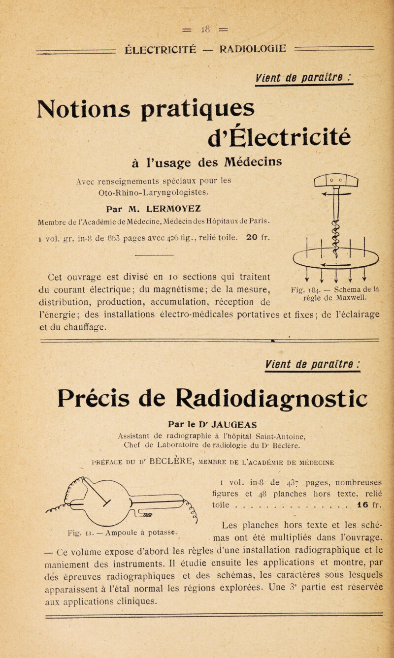 = ÉLECTRICITÉ — RADIOLOGIE Vient ae paraître : Notions pratiques d’Électricité \.. à l’usage des Médecins Avec renseignements spéciaux pour les Oto-Rhino-Laryngologistes. Par M. LERMOYEZ Membre de l’Académie de Médecine, Médecin des Hôpitaux de Paris. I vol. gr. in-o de 86.3 pages avec 426 iig., relié toile. 20 fr. Cet ouvrage est divisé en 10 sections qui traitent du courant électrique; du magnétisme; de la mesure, distribution, production, accumulation, réception de l’énergie; des installations électro-médicales portatives et fixes; de l’éclairage et du chauffage. Fig. 184. — Schéma de la régie de Maxwell. Vient de paraître : Précis de Radiodiagnostic Par le JAUGEAS Assistant de radiographie à l’hôpital Saiut-Antoine, Chef de Laboratoire de radiologie du D- Béclére. PRÉFACE DU D* BECLERE, MEMBRE DE l’aCADÉMIE DE MÉDECINE I vol. in-8 de 437 pages, nombreuses figures et 48 planches hors texte, relié toile . 16 fr. Les planches hors texte et les sché- mas ont été multipliés dans l’ouvrage. — C'.e volume expose d’abord les règles d’une installation radiographique et le maniement des instruments. Il étudie ensuite les applications et montre, par des épreuves radiographiques et des schémas, les caractères sous lesquels apparaissent à l’étal normal les régions explorées. Une 3^ partie est réservée aux applications cliniques.