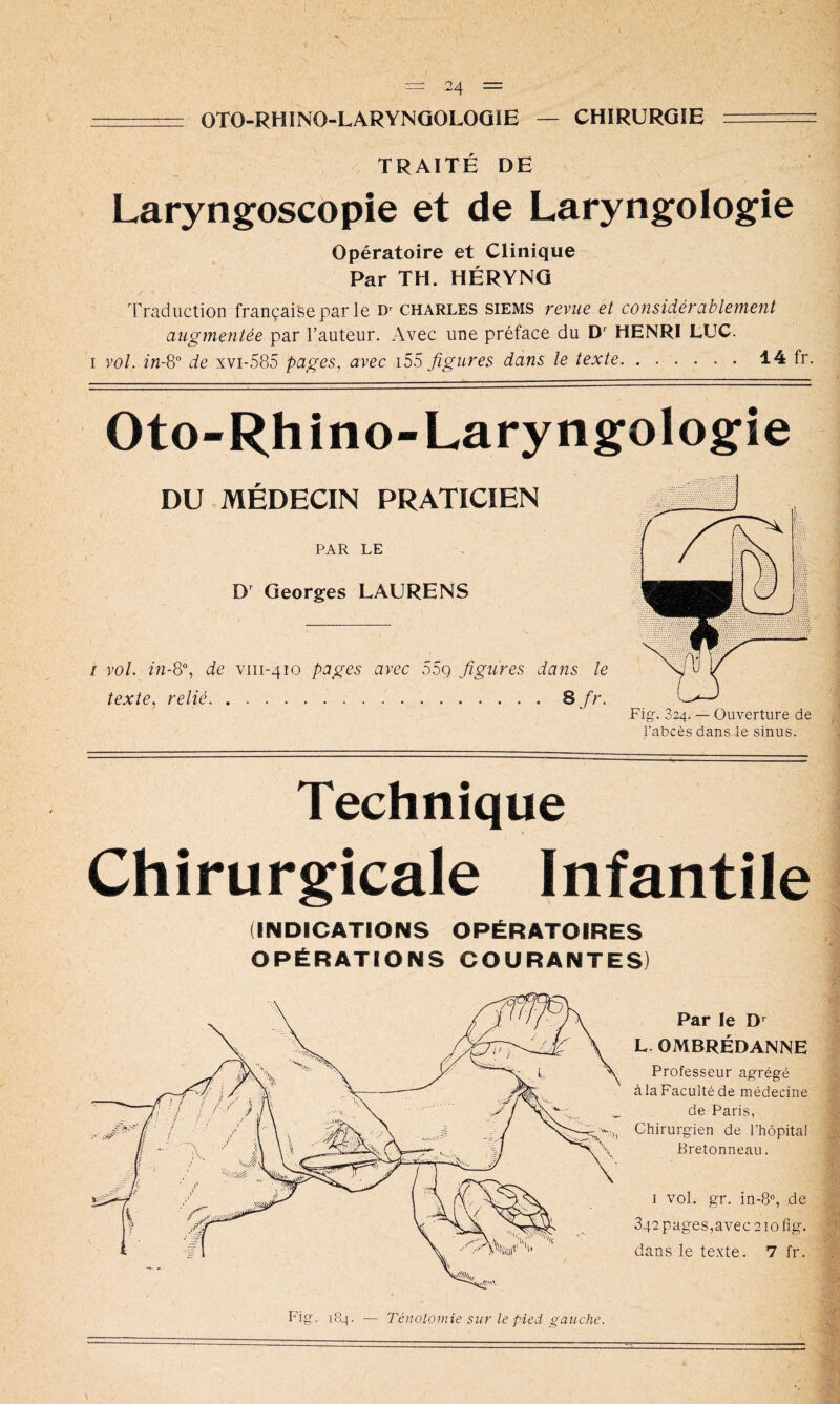 OTO-RHINO-LARYNQOLOQIE — CHIRURGIE TRAITÉ DE Laryngoscopie et de Laryngologie Opératoire et Clinique Par TH. HÉRYNG Traduction française par le Charles siems revue et considérablement augmentée par l’auteur. Avec une préface du D*' HENRI LUC. I vol. de xvi-585 pages, avec i55 figures dans le texte 14 fr. Oto-Rhino-Laryngologfie DU MÉDECIN PRATICIEN PAR LE D Georges LAURENS I vol. de viii-410 pages avec 55g figures dans le texte, relié 8/''- Technique Chirurgicale Infantile (INDICATIONS OPÉRATOIRES OPÉRATIONS COURANTES) Par le L. OMBRÉDANNE Professeur agrégé à la Faculté de médecine de Paris, Chirurgien de l’hôpital Bretonneau. I vol. gr. in-8“, de 342 pages,avec 210 fig. dans le texte. 7 fr. Fig. 184. — TénoLoniie sur le pied gauche.