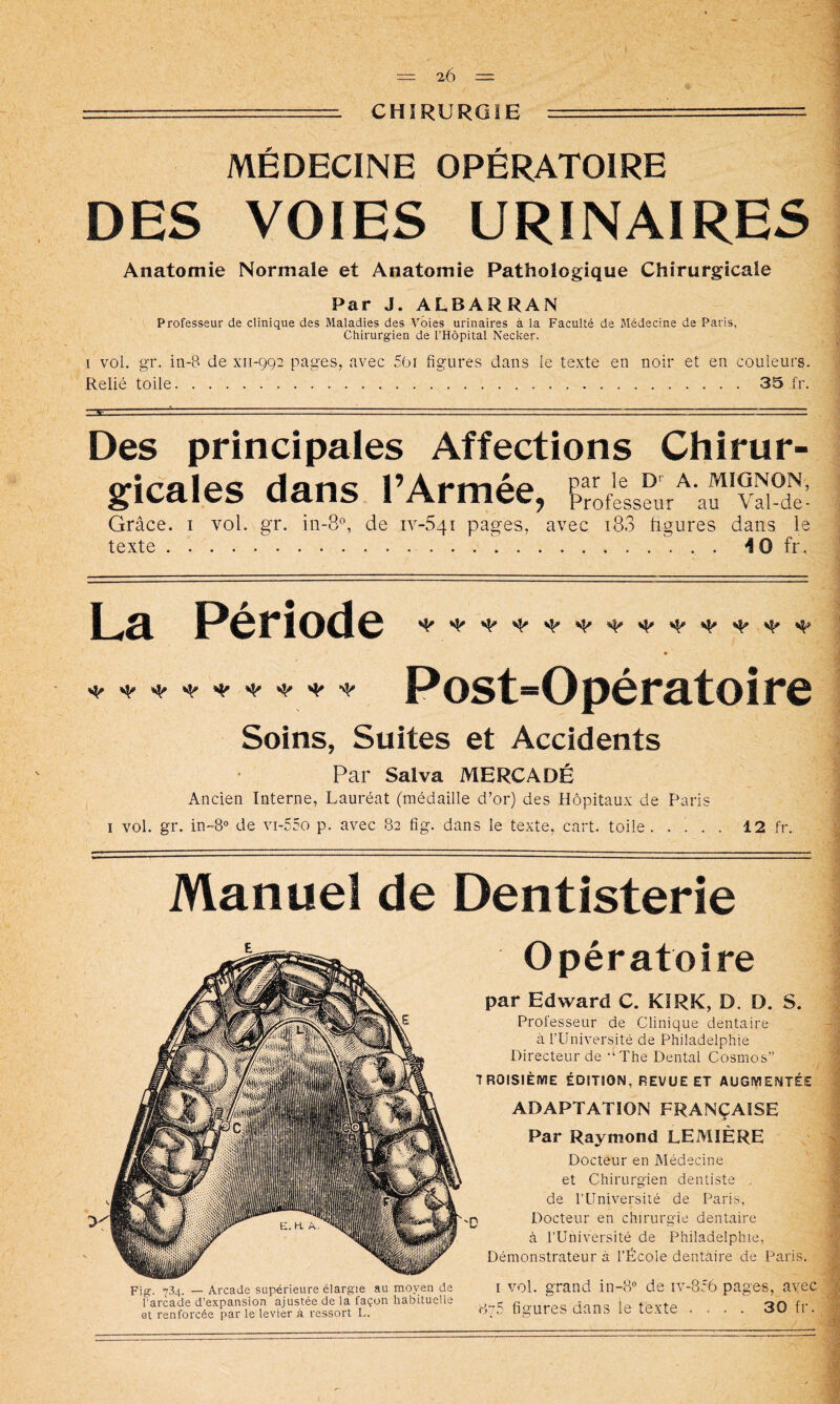 CHIRURGIE MÉDECINE OPÉRATOIRE DES VOIES URINAIRES Anatomie Normale et Anatomie Pathologique Chirurgicale Par J. ALBARRAN Professeur de clinique des Maladies des Voies urinaires à la Faculté de Médecine de Paris, Chirurgien de l’Hôpital Necker. 1 vol. gr. in-B de xii-9C)2 pages, avec 50i figures dans le texte en noir et en couleurs. Relié toile 35 fr. Des principales Affections Chirur- gicales dans l’Armée, Tofess^ur^'af Grâce, i vol. gr. in-8®, de 1Y-541 pages, avec i83 tigures dans le texte 10 fr. La Période ^ ^ ^ ^ ^ ^ ^ ^ ^ ^ Post“Opératoire Soins, Suites et Accidents Par Salva MERCADÉ Ancien Interne, Lauréat (médaille d’or) des Hôpitaux de Paris I vol. gr. in-8° de vi-55o p. avec 82 fig. dans le texte, cart. toile. . ' . . 12 fr. Manuel de Dentisterie Fig. 7.34. — Arcade supérieure élargie au moyen de l'arcade d’expansion ajustée de la façon habituelle 0t renforcée par le levier à ressort L. Opératoire par Edward C. KiRK, D. D. S. Professeur de Clinique dentaire à rUniversité de Philadelphie Directeur de -‘The Dental Cosmos” TROISIÈME ÉDITION, REVUE ET AUGMENTÉE ADAPTATION FRANÇAISE Par Raymond LEMIÈRE Docteur en Médecine et Chirurgien dentiste , de l’Université de Paris, ) Docteur en chirurgie dentaire à rUniversité de Philadelphie, Démonstrateur à l’École dentaire de Paris. I vol. grand in-8° de iv-8:6 pages, avec 875 figures dans le texte .... 30 fr.